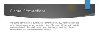 Genre Conventions
The genre convention of our movie is Romantic Comedy. Therefore there are
many funny scenes but also romantic scenes. The audio will be both diegetic
and non-diegetic. There will be romantic, slow paced music but also less
serious music, as it has an element of comedy.
 