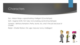 Characters
Zac - Mason Fergo, a good looking, intelligent (Countertype)
Seth - Eugene Smith, Fat, hairy, funny looking, dumb (Countertype)
Vanessa - Bethany Hampton, Pretty, dumb, shy, only in the job because of
Charlie.
Rebel – Charlie Watson, Fat, ugly, insecure, funny, intellegent
 