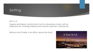 Setting
Set in L.A
Eugene and Mason’s photo shoot is set in a downtown studio, with an
expensive set, involving makeup and costume, directors, cameras etc.
Bethany and Charlie, in an office, above the shoot.
A Year In LA
 