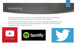 Marketing
We plan to advertise our movie on social media, as most teenage girls use
social media. We will also advertise it on posters in the cinema.
We also feel that advertising on Spotify and You-tube will be beneficial for our
movie, as many teenagers use these frequently, and that is where they are
most likely to hear about our movie.
 