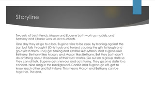 Storyline
Two sets of best friends, Mason and Eugene both work as models, and
Bethany and Charlie work as accountants.
One day they all go to a bar, Eugene tries to be cool, by leaning against the
bar, but falls through it (Only fools and horses) causing the girls to laugh and
go over to them. They get talking and Charlie likes Mason, and Eugene likes
Bethany. Bethany likes Mason, and Mason likes Bethany. But they both don’t
do anything about it because of their best mates. Go out on a group date so
they can all talk, Eugene gets nervous and acts funny. They go on a date to a
concert. Nice song in the background. Charlie and Eugene go off, get to
know each other and fall in love. This means Mason and Bethany can be
together. The end.
 