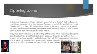 Opening scene
In the opening scene, (Music fades in) over shot over the L.A skyline. Eugene
and Mason on a shoot, in their boxers. Camera pans left, to see Bethany and
Charlie, sitting in their offices gossiping. Eugene falls over and ruins the movie
set, and Bethany and aim are messing around, Bethany tries to push Charlie’s
chair but she can’t because she’s too heavy.
They then both walk out of the building at the same time, Mason and Eugene
don’t realise they are still in their boxers because they ran away from the
broken set so they wouldn’t get in trouble. They all start talking in an awkward
scene, arrange to date, and when asked where they want to go Seth
awkwardly point out a bar (as seen in the picture below)
 