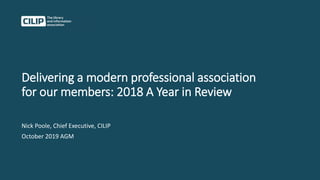 Delivering a modern professional association
for our members: 2018 A Year in Review
Nick Poole, Chief Executive, CILIP
October 2019 AGM
 