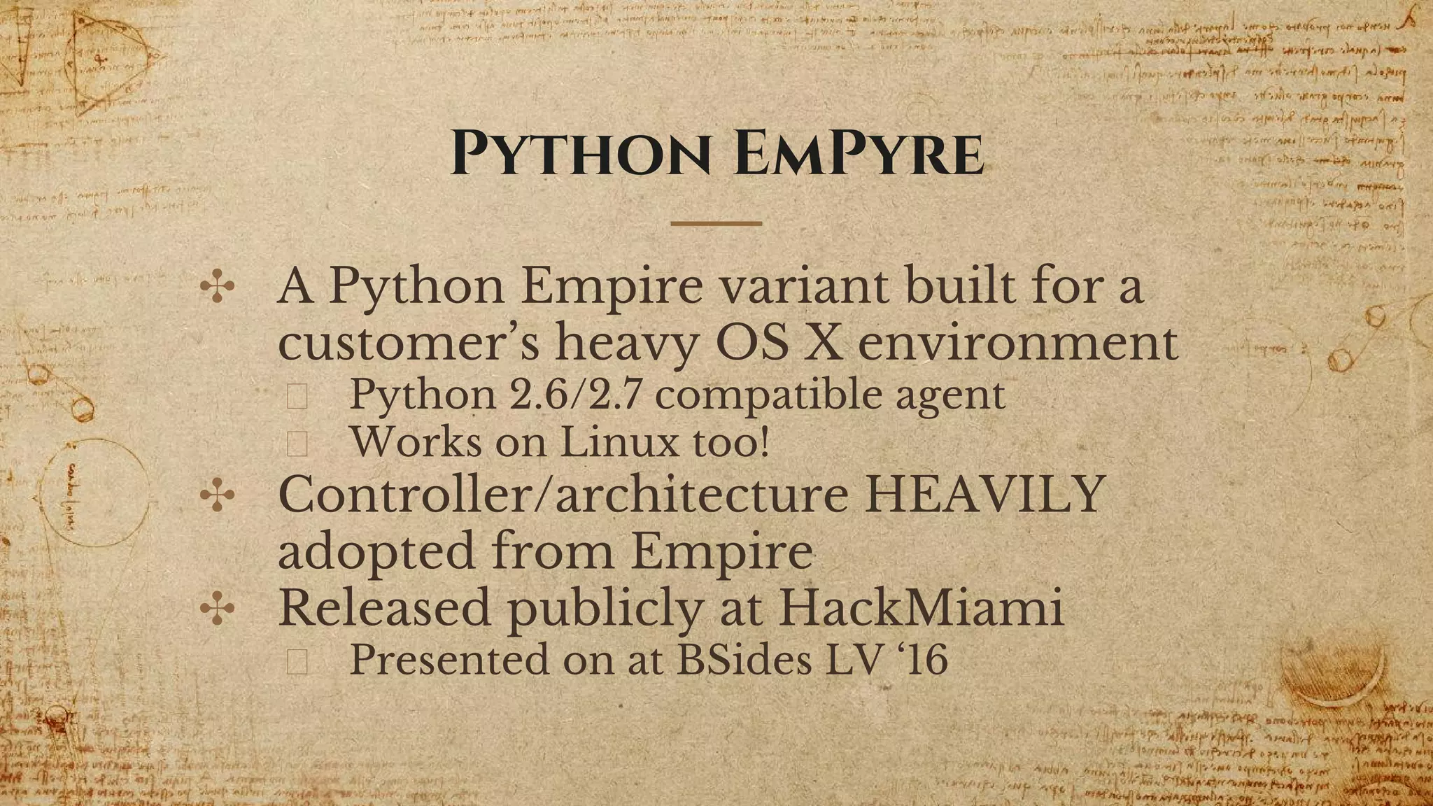 Python EmPyre
✣ A Python Empire variant built for a
customer’s heavy OS X environment
Python 2.6/2.7 compatible agent
Works on Linux too!
✣ Controller/architecture HEAVILY
adopted from Empire
✣ Released publicly at HackMiami
Presented on at BSides LV ‘16
 