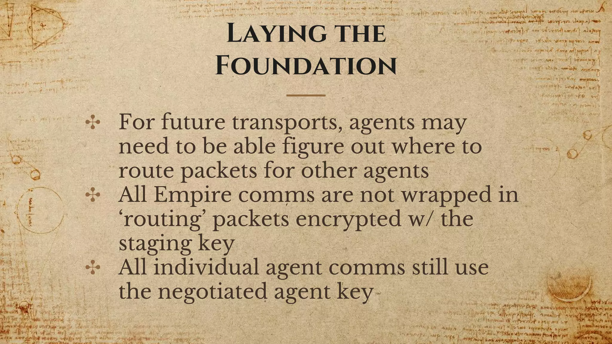 Laying the
Foundation
✣ For future transports, agents may
need to be able figure out where to
route packets for other agents
✣ All Empire comms are not wrapped in
‘routing’ packets encrypted w/ the
staging key
✣ All individual agent comms still use
the negotiated agent key
 