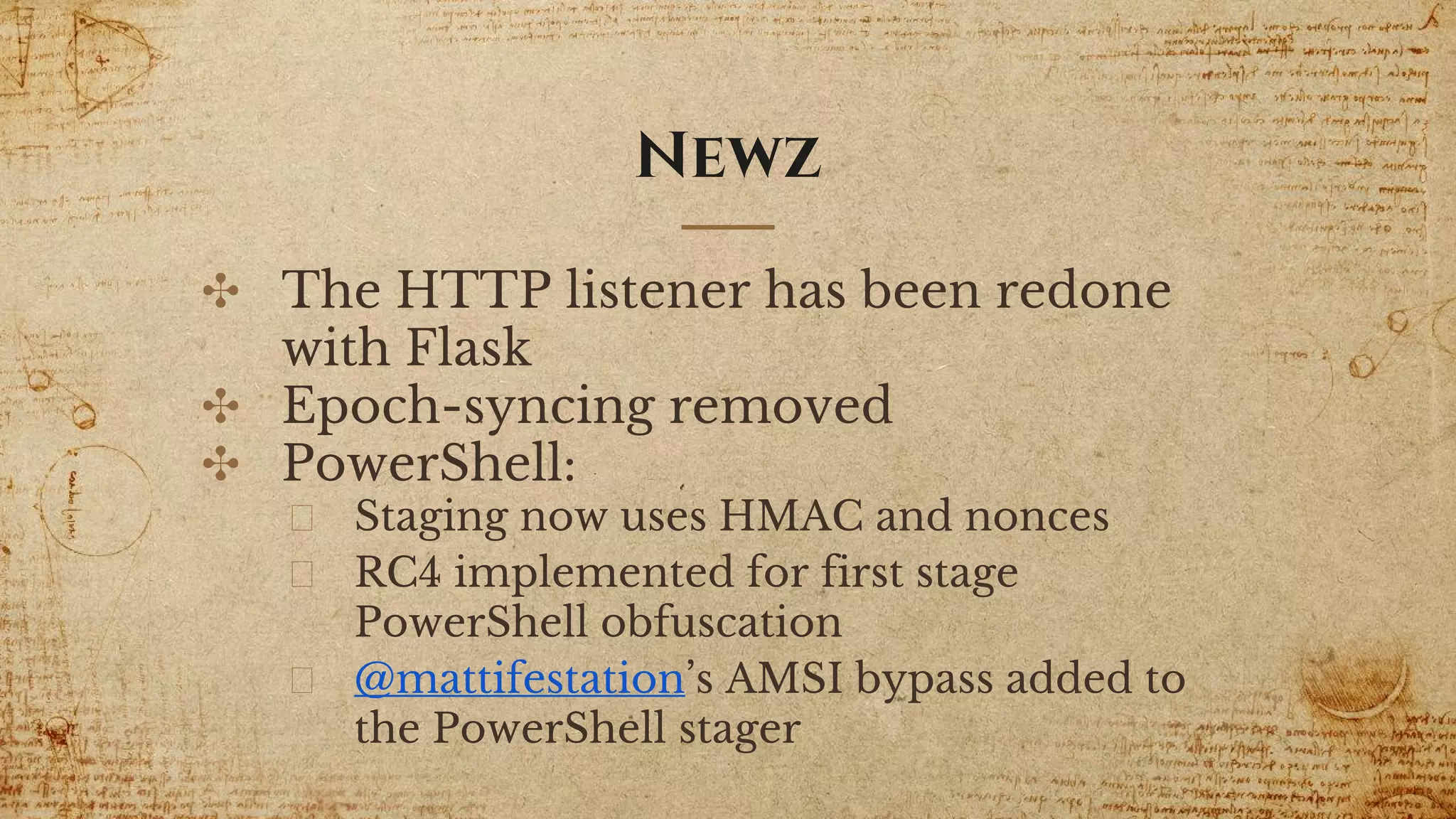 Newz
✣ The HTTP listener has been redone
with Flask
✣ Epoch-syncing removed
✣ PowerShell:
Staging now uses HMAC and nonces
RC4 implemented for first stage
PowerShell obfuscation
@mattifestation’s AMSI bypass added to
the PowerShell stager
 