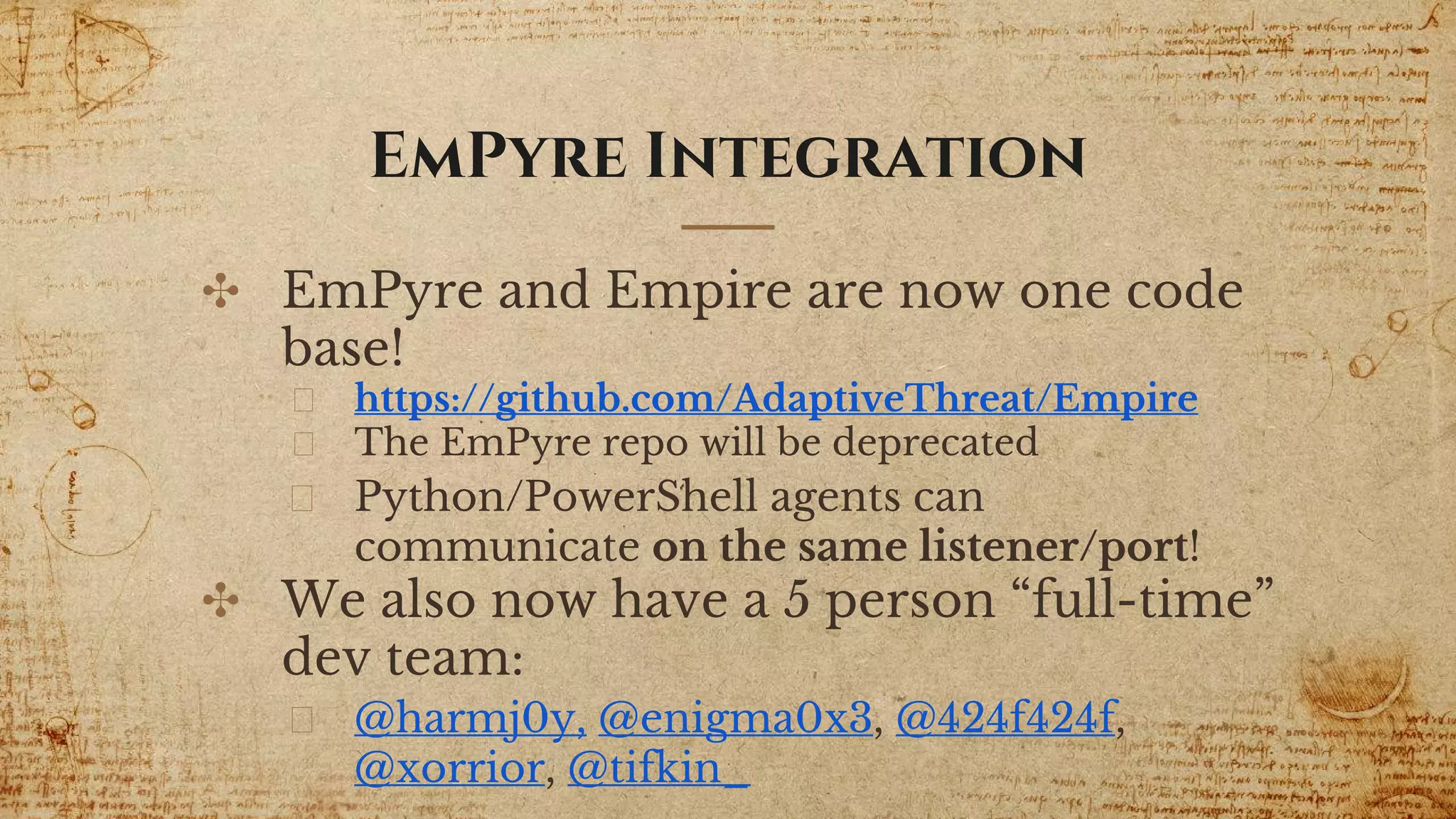 EmPyre Integration
✣ EmPyre and Empire are now one code
base!
https://github.com/AdaptiveThreat/Empire
The EmPyre repo will be deprecated
Python/PowerShell agents can
communicate on the same listener/port!
✣ We also now have a 5 person “full-time”
dev team:
@harmj0y, @enigma0x3, @424f424f,
@xorrior, @tifkin_
 