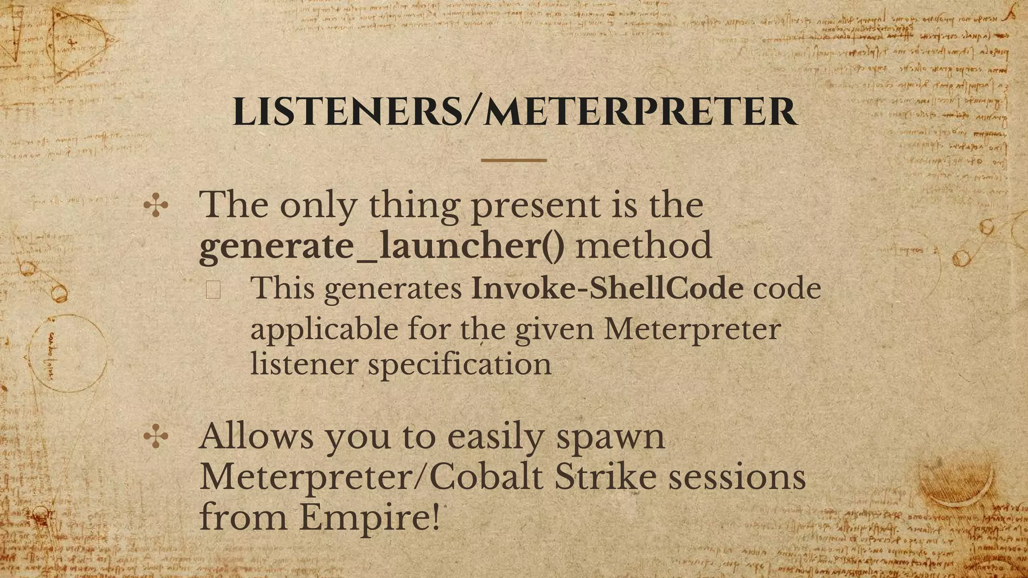 listeners/meterpreter
✣ The only thing present is the
generate_launcher() method
This generates Invoke-ShellCode code
applicable for the given Meterpreter
listener specification
✣ Allows you to easily spawn
Meterpreter/Cobalt Strike sessions
from Empire!
 