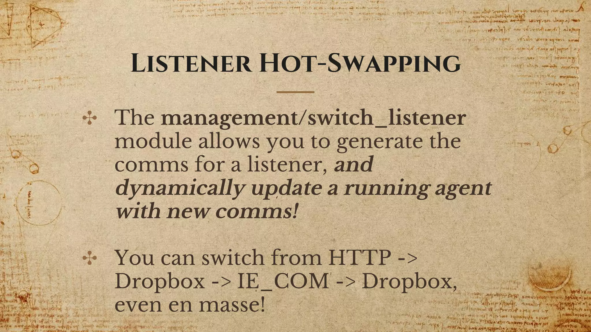 Listener Hot-Swapping
✣ The management/switch_listener
module allows you to generate the
comms for a listener, and
dynamically update a running agent
with new comms!
✣ You can switch from HTTP ->
Dropbox -> IE_COM -> Dropbox,
even en masse!
 