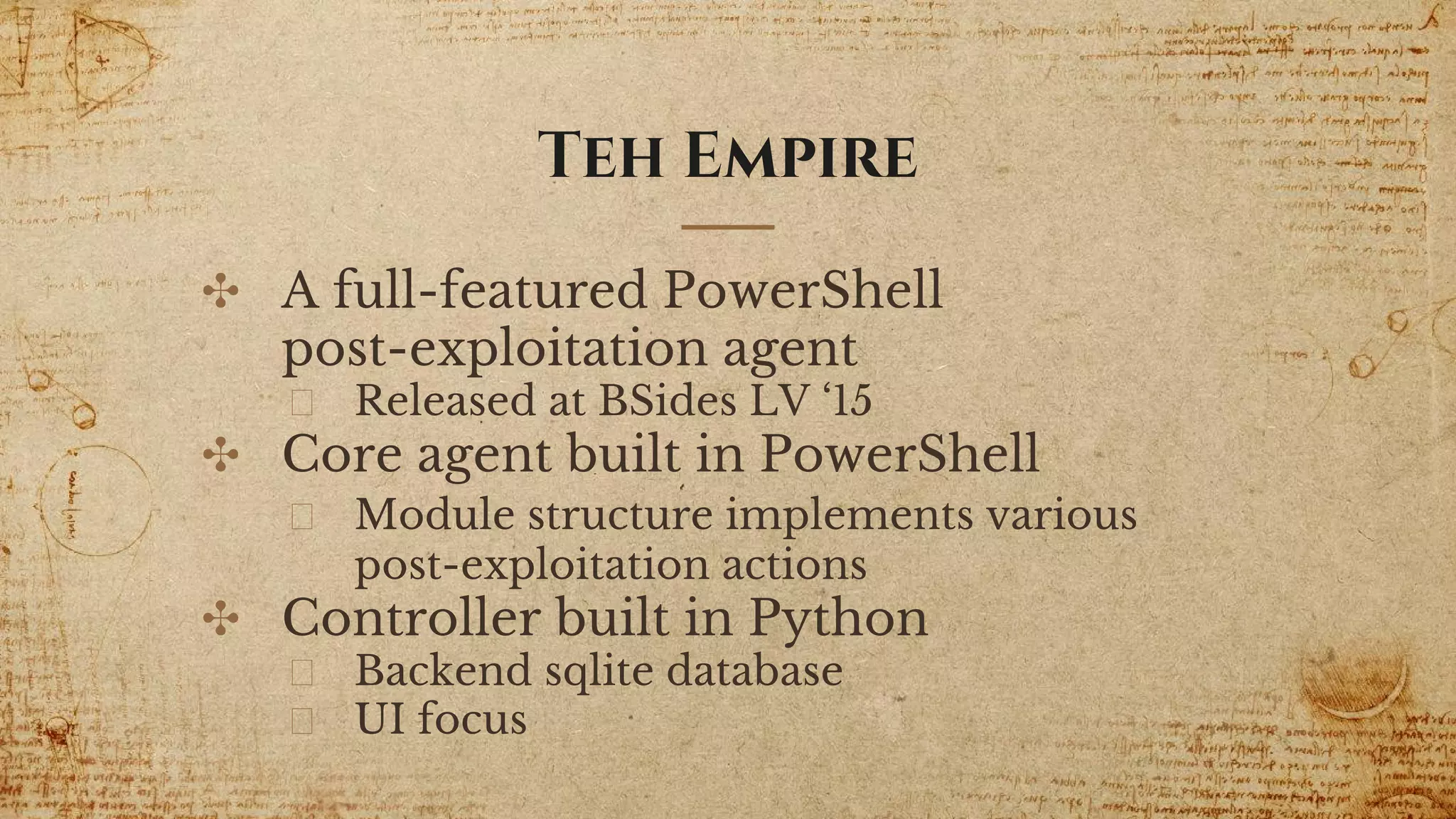 ✣ A full-featured PowerShell
post-exploitation agent
Released at BSides LV ‘15
✣ Core agent built in PowerShell
Module structure implements various
post-exploitation actions
✣ Controller built in Python
Backend sqlite database
UI focus
Teh Empire
 