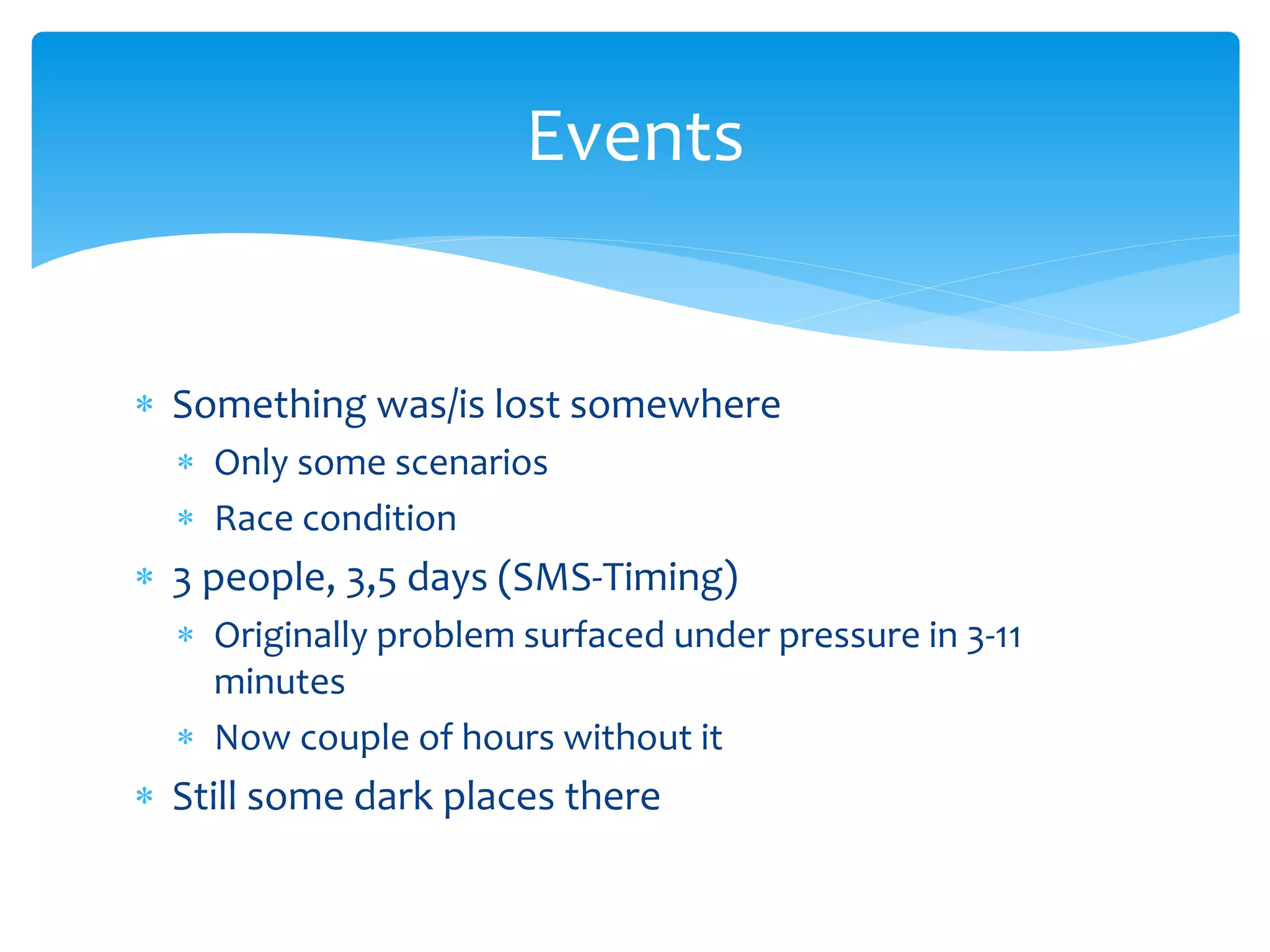 Events 
 Something was/is lost somewhere 
 Only some scenarios 
 Race condition 
 3 people, 3,5 days (SMS-Timing) 
 Originally problem surfaced under pressure in 3-11 
minutes 
 Now couple of hours without it 
 Still some dark places there 
 