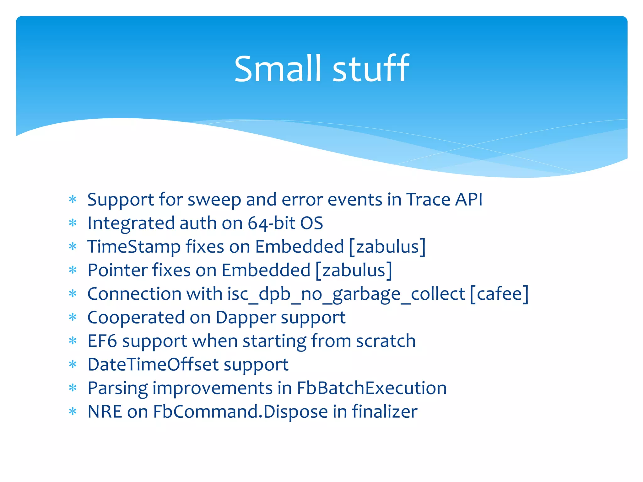 Small stuff 
 Support for sweep and error events in Trace API 
 Integrated auth on 64-bit OS 
 TimeStamp fixes on Embedded [zabulus] 
 Pointer fixes on Embedded [zabulus] 
 Connection with isc_dpb_no_garbage_collect [cafee] 
 Cooperated on Dapper support 
 EF6 support when starting from scratch 
 DateTimeOffset support 
 Parsing improvements in FbBatchExecution 
 NRE on FbCommand.Dispose in finalizer 
 