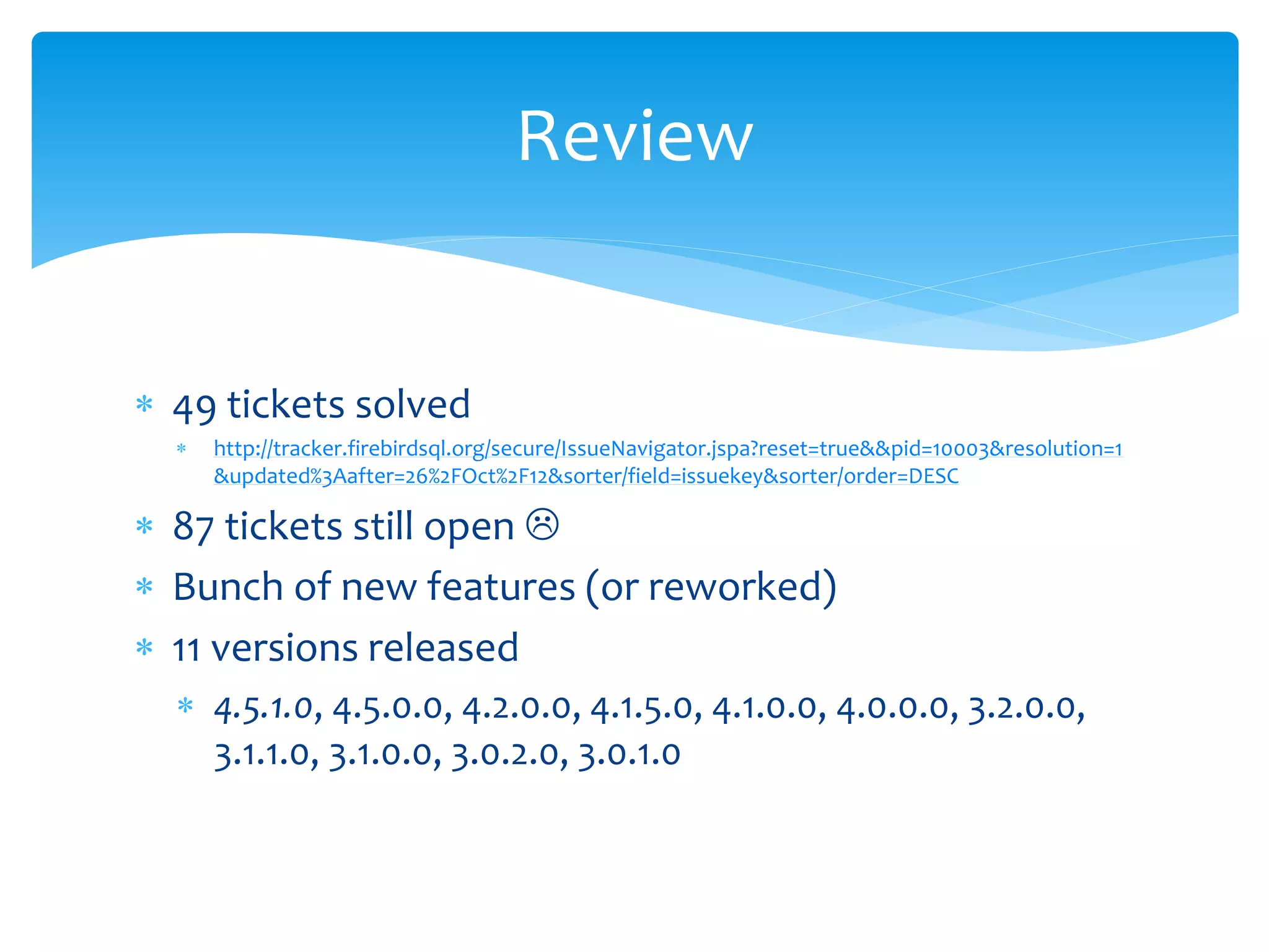  49 tickets solved 
Review 
 http://tracker.firebirdsql.org/secure/IssueNavigator.jspa?reset=true&&pid=10003&resolution=1 
&updated%3Aafter=26%2FOct%2F12&sorter/field=issuekey&sorter/order=DESC 
 87 tickets still open  
 Bunch of new features (or reworked) 
 11 versions released 
 4.5.1.0, 4.5.0.0, 4.2.0.0, 4.1.5.0, 4.1.0.0, 4.0.0.0, 3.2.0.0, 
3.1.1.0, 3.1.0.0, 3.0.2.0, 3.0.1.0 
 
