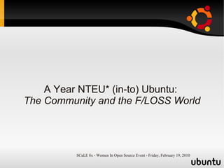 A Year NTEU* (in-to) Ubuntu:
The Community and the F/LOSS World




          SCaLE 8x - Women In Open Source Event - Friday, February 19, 2010
 