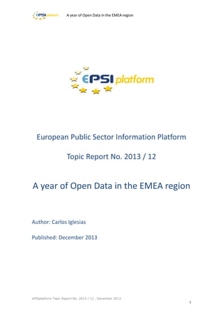A year of Open Data in the EMEA region

European Public Sector Information Platform
Topic Report No. 2013 / 12

A year of Open Data in the EMEA region

Author: Carlos Iglesias
Published: December 2013

ePSIplatform Topic Report No. 2013 / 12 , December 2013

1

 