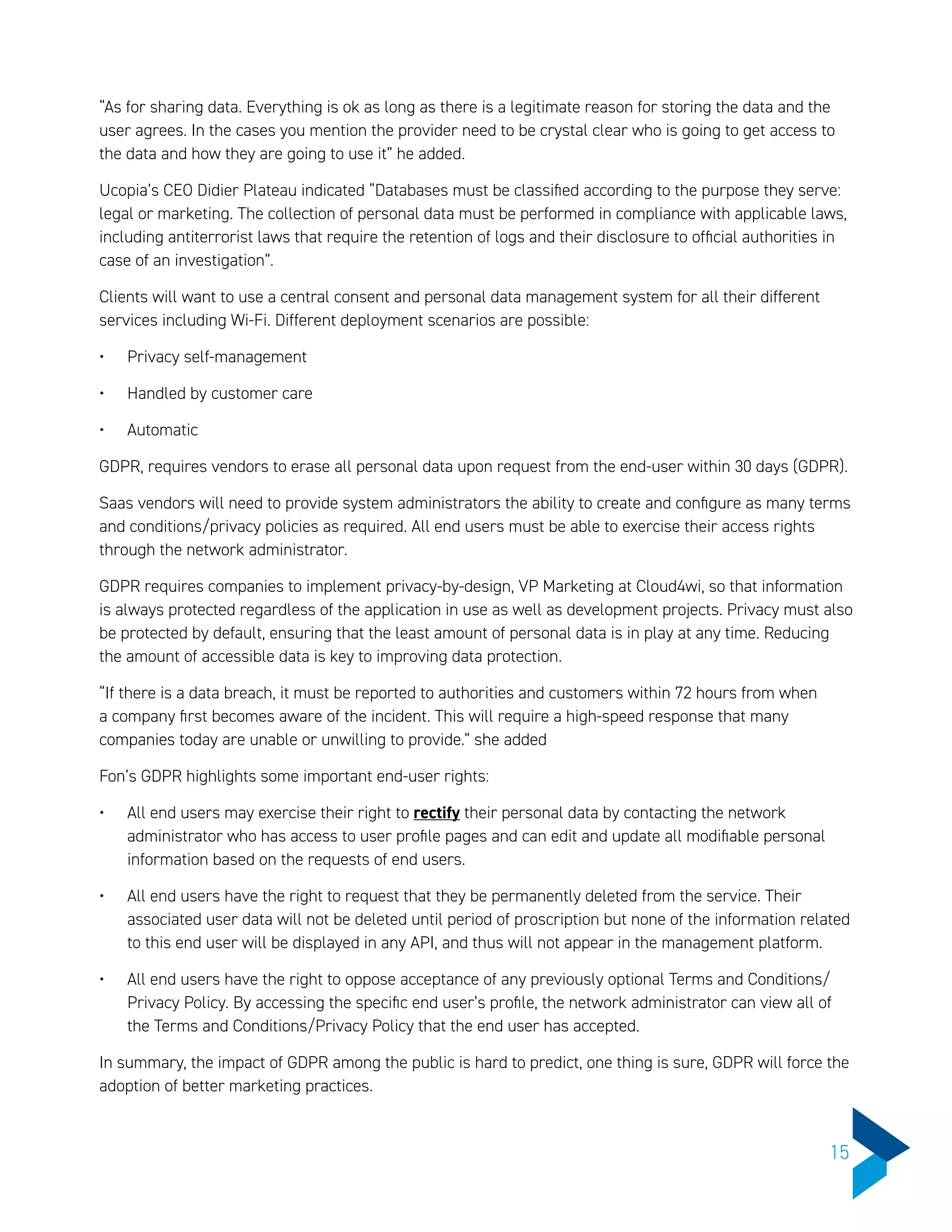 “As for sharing data. Everything is ok as long as there is a legitimate reason for storing the data and the
user agrees. In the cases you mention the provider need to be crystal clear who is going to get access to
the data and how they are going to use it” he added.
Ucopia’s CEO Didier Plateau indicated “Databases must be classified according to the purpose they serve:
legal or marketing. The collection of personal data must be performed in compliance with applicable laws,
including antiterrorist laws that require the retention of logs and their disclosure to official authorities in
case of an investigation”.
Clients will want to use a central consent and personal data management system for all their different
services including Wi-Fi. Different deployment scenarios are possible:
•	 Privacy self-management
•	 Handled by customer care
•	 Automatic
GDPR, requires vendors to erase all personal data upon request from the end-user within 30 days (GDPR).
Saas vendors will need to provide system administrators the ability to create and configure as many terms
and conditions/privacy policies as required. All end users must be able to exercise their access rights
through the network administrator.
GDPR requires companies to implement privacy-by-design, VP Marketing at Cloud4wi, so that information
is always protected regardless of the application in use as well as development projects. Privacy must also
be protected by default, ensuring that the least amount of personal data is in play at any time. Reducing
the amount of accessible data is key to improving data protection.
“If there is a data breach, it must be reported to authorities and customers within 72 hours from when
a company first becomes aware of the incident. This will require a high-speed response that many
companies today are unable or unwilling to provide.” she added
Fon’s GDPR highlights some important end-user rights:
•	 All end users may exercise their right to rectify their personal data by contacting the network
administrator who has access to user profile pages and can edit and update all modifiable personal
information based on the requests of end users.
•	 All end users have the right to request that they be permanently deleted from the service. Their
associated user data will not be deleted until period of proscription but none of the information related
to this end user will be displayed in any API, and thus will not appear in the management platform.
•	 All end users have the right to oppose acceptance of any previously optional Terms and Conditions/
Privacy Policy. By accessing the specific end user’s profile, the network administrator can view all of
the Terms and Conditions/Privacy Policy that the end user has accepted.
In summary, the impact of GDPR among the public is hard to predict, one thing is sure, GDPR will force the
adoption of better marketing practices.
15
 