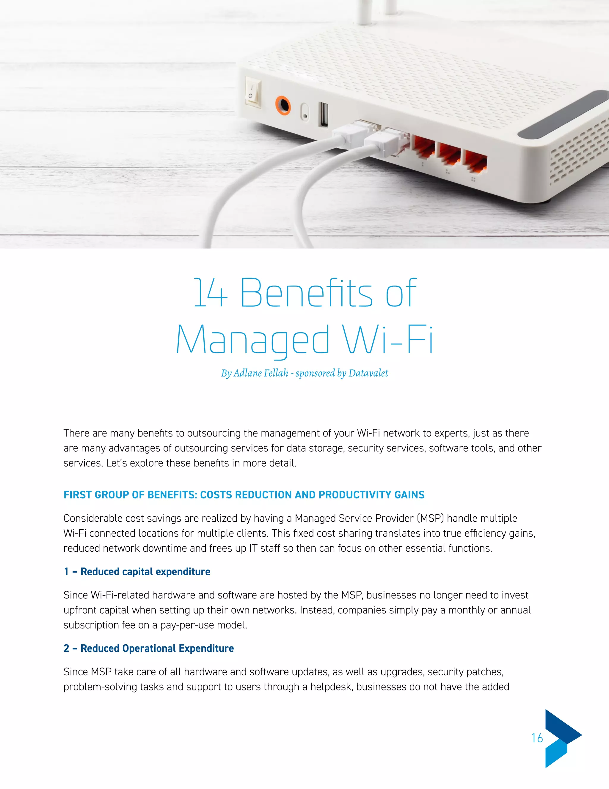 14 Benefits of
Managed Wi-Fi
By Adlane Fellah - sponsored by Datavalet
There are many benefits to outsourcing the management of your Wi-Fi network to experts, just as there
are many advantages of outsourcing services for data storage, security services, software tools, and other
services. Let’s explore these benefits in more detail.
FIRST GROUP OF BENEFITS: COSTS REDUCTION AND PRODUCTIVITY GAINS
Considerable cost savings are realized by having a Managed Service Provider (MSP) handle multiple
Wi-Fi connected locations for multiple clients. This fixed cost sharing translates into true efficiency gains,
reduced network downtime and frees up IT staff so then can focus on other essential functions.
1 – Reduced capital expenditure
Since Wi-Fi-related hardware and software are hosted by the MSP, businesses no longer need to invest
upfront capital when setting up their own networks. Instead, companies simply pay a monthly or annual
subscription fee on a pay-per-use model.
2 – Reduced Operational Expenditure
Since MSP take care of all hardware and software updates, as well as upgrades, security patches,
problem-solving tasks and support to users through a helpdesk, businesses do not have the added
16
 