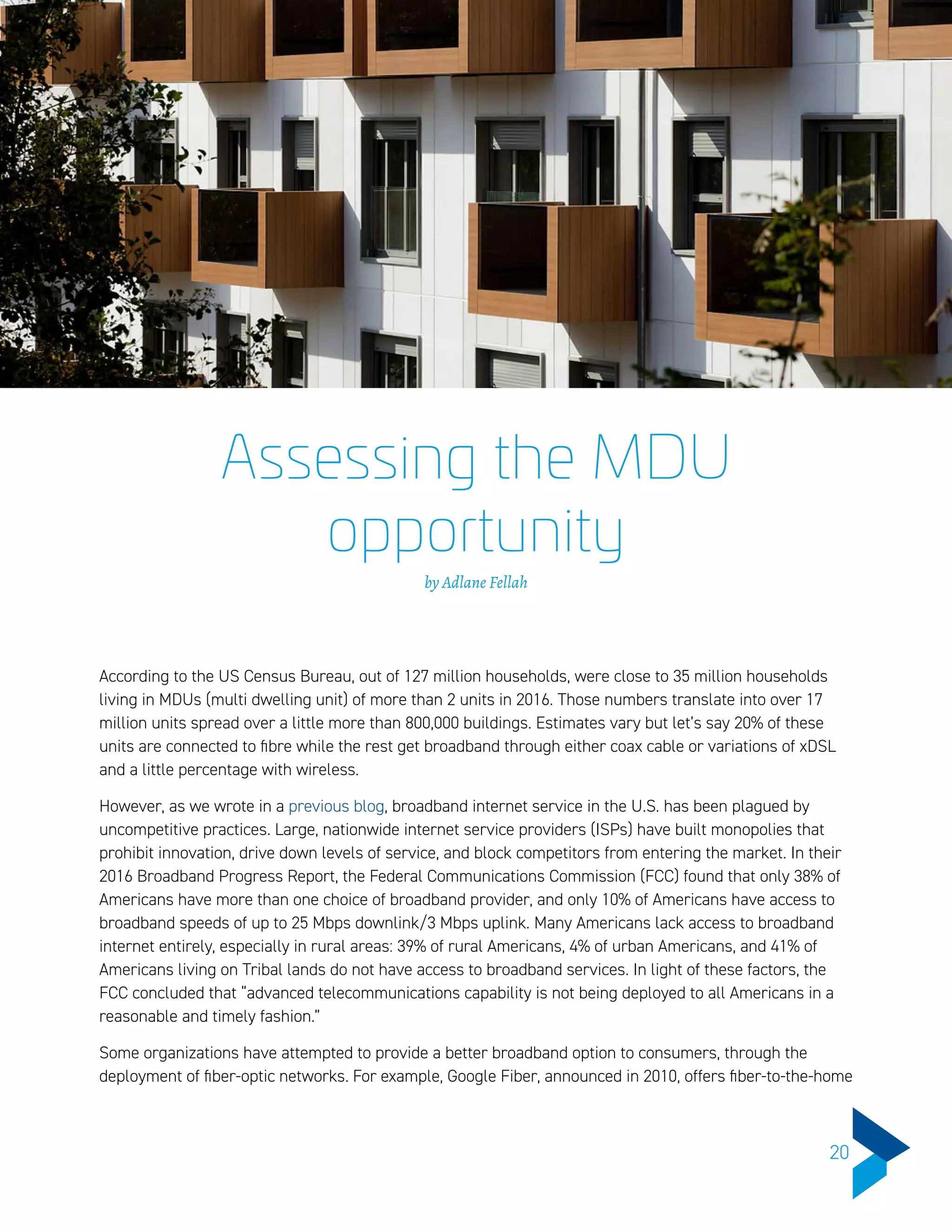 Assessing the MDU
opportunity
by Adlane Fellah
According to the US Census Bureau, out of 127 million households, were close to 35 million households
living in MDUs (multi dwelling unit) of more than 2 units in 2016. Those numbers translate into over 17
million units spread over a little more than 800,000 buildings. Estimates vary but let’s say 20% of these
units are connected to fibre while the rest get broadband through either coax cable or variations of xDSL
and a little percentage with wireless.
However, as we wrote in a previous blog, broadband internet service in the U.S. has been plagued by
uncompetitive practices. Large, nationwide internet service providers (ISPs) have built monopolies that
prohibit innovation, drive down levels of service, and block competitors from entering the market. In their
2016 Broadband Progress Report, the Federal Communications Commission (FCC) found that only 38% of
Americans have more than one choice of broadband provider, and only 10% of Americans have access to
broadband speeds of up to 25 Mbps downlink/3 Mbps uplink. Many Americans lack access to broadband
internet entirely, especially in rural areas: 39% of rural Americans, 4% of urban Americans, and 41% of
Americans living on Tribal lands do not have access to broadband services. In light of these factors, the
FCC concluded that “advanced telecommunications capability is not being deployed to all Americans in a
reasonable and timely fashion.”
Some organizations have attempted to provide a better broadband option to consumers, through the
deployment of fiber-optic networks. For example, Google Fiber, announced in 2010, offers fiber-to-the-home
20
 