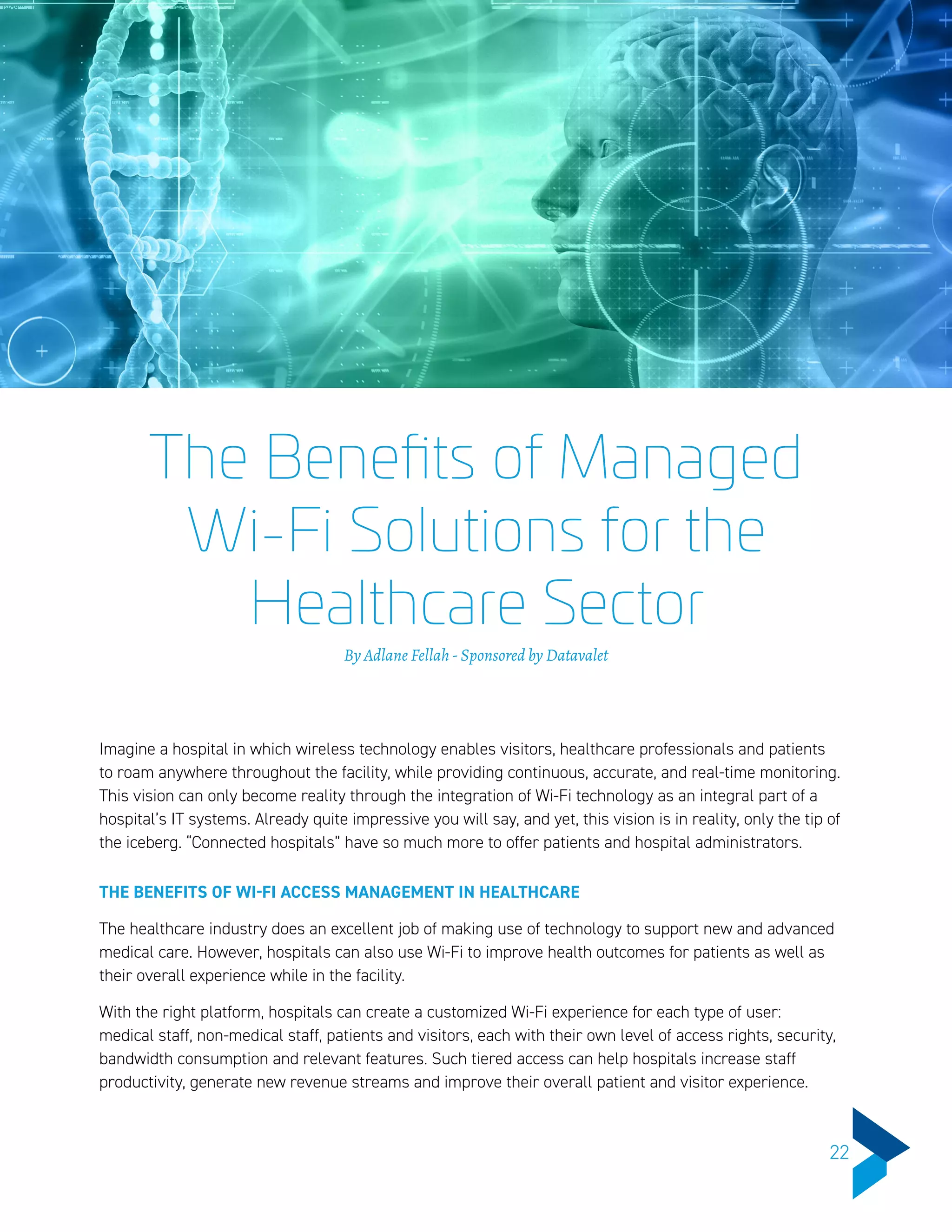 The Benefits of Managed
Wi-Fi Solutions for the
Healthcare Sector
By Adlane Fellah - Sponsored by Datavalet
Imagine a hospital in which wireless technology enables visitors, healthcare professionals and patients
to roam anywhere throughout the facility, while providing continuous, accurate, and real-time monitoring.
This vision can only become reality through the integration of Wi-Fi technology as an integral part of a
hospital’s IT systems. Already quite impressive you will say, and yet, this vision is in reality, only the tip of
the iceberg. “Connected hospitals” have so much more to offer patients and hospital administrators.
THE BENEFITS OF WI-FI ACCESS MANAGEMENT IN HEALTHCARE
The healthcare industry does an excellent job of making use of technology to support new and advanced
medical care. However, hospitals can also use Wi-Fi to improve health outcomes for patients as well as
their overall experience while in the facility.
With the right platform, hospitals can create a customized Wi-Fi experience for each type of user:
medical staff, non-medical staff, patients and visitors, each with their own level of access rights, security,
bandwidth consumption and relevant features. Such tiered access can help hospitals increase staff
productivity, generate new revenue streams and improve their overall patient and visitor experience.
22
 