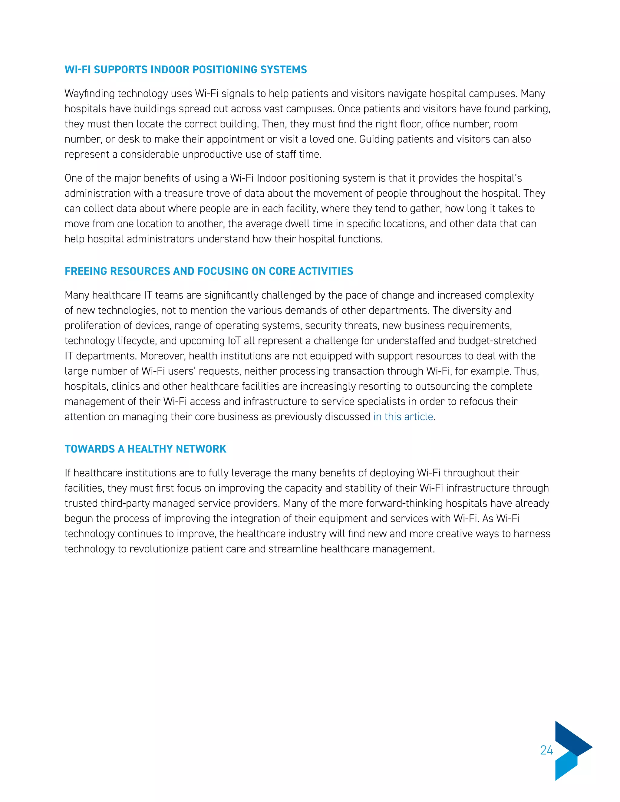 WI-FI SUPPORTS INDOOR POSITIONING SYSTEMS
Wayfinding technology uses Wi-Fi signals to help patients and visitors navigate hospital campuses. Many
hospitals have buildings spread out across vast campuses. Once patients and visitors have found parking,
they must then locate the correct building. Then, they must find the right floor, office number, room
number, or desk to make their appointment or visit a loved one. Guiding patients and visitors can also
represent a considerable unproductive use of staff time.
One of the major benefits of using a Wi-Fi Indoor positioning system is that it provides the hospital’s
administration with a treasure trove of data about the movement of people throughout the hospital. They
can collect data about where people are in each facility, where they tend to gather, how long it takes to
move from one location to another, the average dwell time in specific locations, and other data that can
help hospital administrators understand how their hospital functions.
FREEING RESOURCES AND FOCUSING ON CORE ACTIVITIES
Many healthcare IT teams are significantly challenged by the pace of change and increased complexity
of new technologies, not to mention the various demands of other departments. The diversity and
proliferation of devices, range of operating systems, security threats, new business requirements,
technology lifecycle, and upcoming IoT all represent a challenge for understaffed and budget-stretched
IT departments. Moreover, health institutions are not equipped with support resources to deal with the
large number of Wi-Fi users’ requests, neither processing transaction through Wi-Fi, for example. Thus,
hospitals, clinics and other healthcare facilities are increasingly resorting to outsourcing the complete
management of their Wi-Fi access and infrastructure to service specialists in order to refocus their
attention on managing their core business as previously discussed in this article.
TOWARDS A HEALTHY NETWORK
If healthcare institutions are to fully leverage the many benefits of deploying Wi-Fi throughout their
facilities, they must first focus on improving the capacity and stability of their Wi-Fi infrastructure through
trusted third-party managed service providers. Many of the more forward-thinking hospitals have already
begun the process of improving the integration of their equipment and services with Wi-Fi. As Wi-Fi
technology continues to improve, the healthcare industry will find new and more creative ways to harness
technology to revolutionize patient care and streamline healthcare management.
24
 