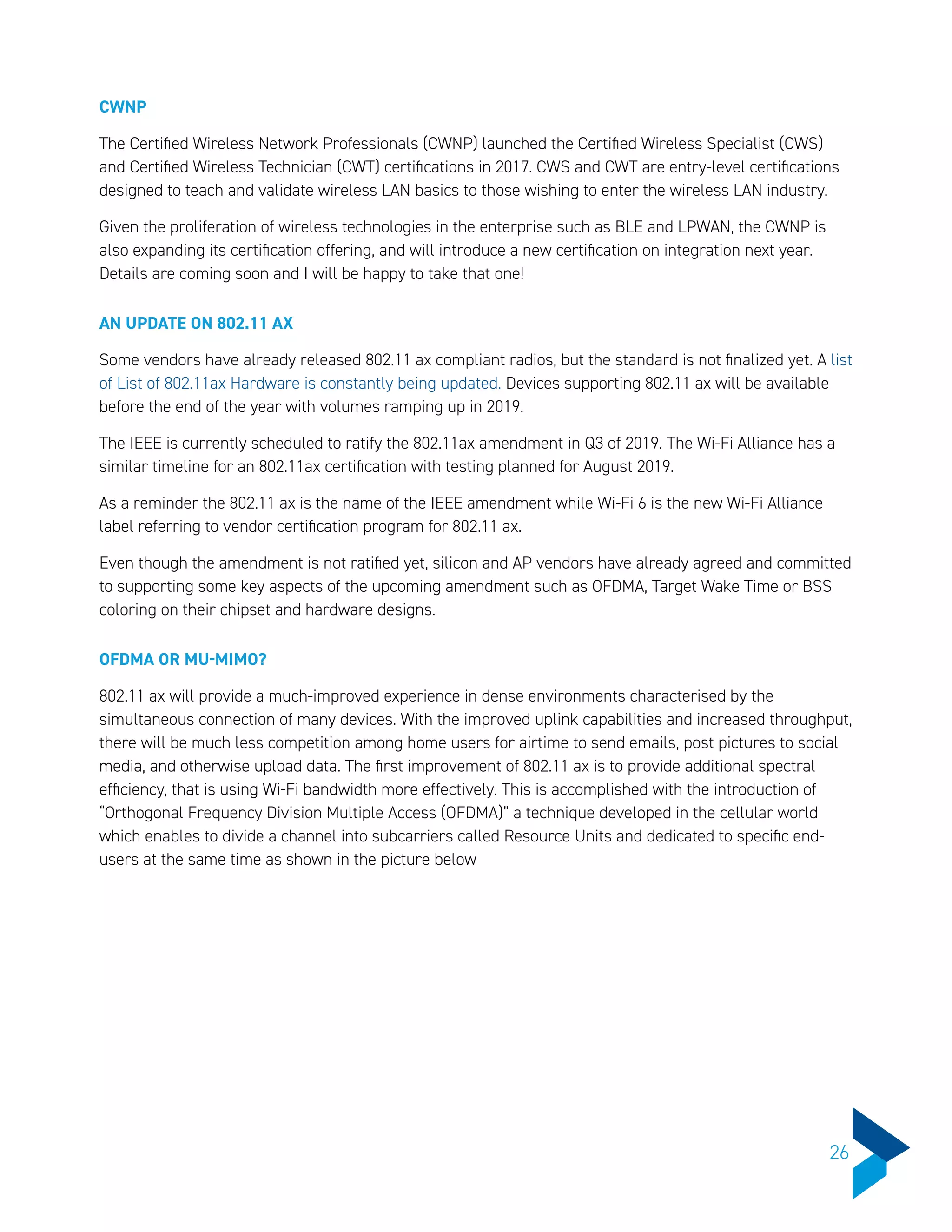 CWNP
The Certified Wireless Network Professionals (CWNP) launched the Certified Wireless Specialist (CWS)
and Certified Wireless Technician (CWT) certifications in 2017. CWS and CWT are entry-level certifications
designed to teach and validate wireless LAN basics to those wishing to enter the wireless LAN industry.
Given the proliferation of wireless technologies in the enterprise such as BLE and LPWAN, the CWNP is
also expanding its certification offering, and will introduce a new certification on integration next year.
Details are coming soon and I will be happy to take that one!
AN UPDATE ON 802.11 AX
Some vendors have already released 802.11 ax compliant radios, but the standard is not finalized yet. A list
of List of 802.11ax Hardware is constantly being updated. Devices supporting 802.11 ax will be available
before the end of the year with volumes ramping up in 2019.
The IEEE is currently scheduled to ratify the 802.11ax amendment in Q3 of 2019. The Wi-Fi Alliance has a
similar timeline for an 802.11ax certification with testing planned for August 2019.
As a reminder the 802.11 ax is the name of the IEEE amendment while Wi-Fi 6 is the new Wi-Fi Alliance
label referring to vendor certification program for 802.11 ax.
Even though the amendment is not ratified yet, silicon and AP vendors have already agreed and committed
to supporting some key aspects of the upcoming amendment such as OFDMA, Target Wake Time or BSS
coloring on their chipset and hardware designs.
OFDMA OR MU-MIMO?
802.11 ax will provide a much-improved experience in dense environments characterised by the
simultaneous connection of many devices. With the improved uplink capabilities and increased throughput,
there will be much less competition among home users for airtime to send emails, post pictures to social
media, and otherwise upload data. The first improvement of 802.11 ax is to provide additional spectral
efficiency, that is using Wi-Fi bandwidth more effectively. This is accomplished with the introduction of
“Orthogonal Frequency Division Multiple Access (OFDMA)” a technique developed in the cellular world
which enables to divide a channel into subcarriers called Resource Units and dedicated to specific end-
users at the same time as shown in the picture below
26
 