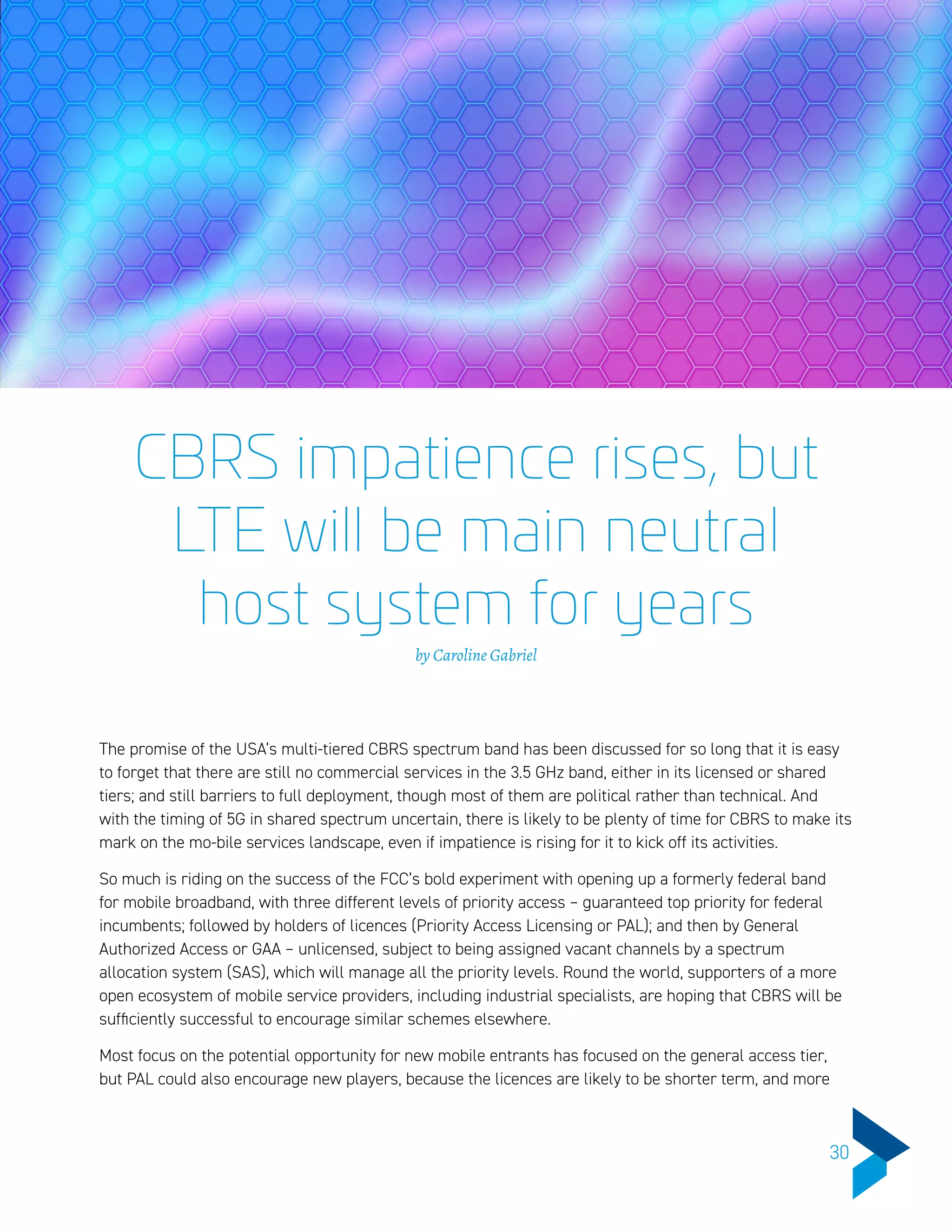CBRS impatience rises, but
LTE will be main neutral
host system for years
by Caroline Gabriel
The promise of the USA’s multi-tiered CBRS spectrum band has been discussed for so long that it is easy
to forget that there are still no commercial services in the 3.5 GHz band, either in its licensed or shared
tiers; and still barriers to full deployment, though most of them are political rather than technical. And
with the timing of 5G in shared spectrum uncertain, there is likely to be plenty of time for CBRS to make its
mark on the mo-bile services landscape, even if impatience is rising for it to kick off its activities.
So much is riding on the success of the FCC’s bold experiment with opening up a formerly federal band
for mobile broadband, with three different levels of priority access – guaranteed top priority for federal
incumbents; followed by holders of licences (Priority Access Licensing or PAL); and then by General
Authorized Access or GAA – unlicensed, subject to being assigned vacant channels by a spectrum
allocation system (SAS), which will manage all the priority levels. Round the world, supporters of a more
open ecosystem of mobile service providers, including industrial specialists, are hoping that CBRS will be
sufficiently successful to encourage similar schemes elsewhere.
Most focus on the potential opportunity for new mobile entrants has focused on the general access tier,
but PAL could also encourage new players, because the licences are likely to be shorter term, and more
30
 