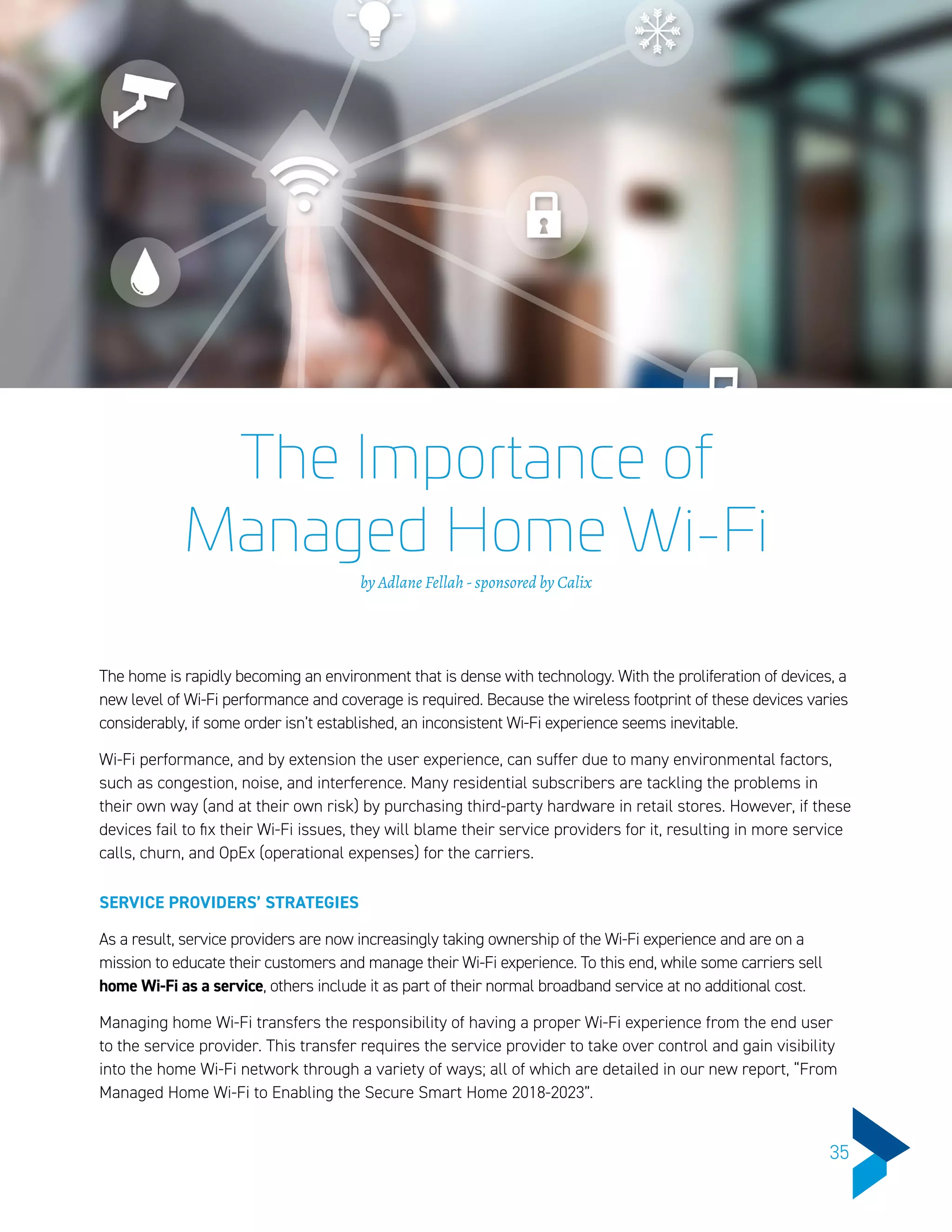 The Importance of
Managed Home Wi-Fi
by Adlane Fellah - sponsored by Calix
The home is rapidly becoming an environment that is dense with technology. With the proliferation of devices, a
new level of Wi-Fi performance and coverage is required. Because the wireless footprint of these devices varies
considerably, if some order isn’t established, an inconsistent Wi-Fi experience seems inevitable.
Wi-Fi performance, and by extension the user experience, can suffer due to many environmental factors,
such as congestion, noise, and interference. Many residential subscribers are tackling the problems in
their own way (and at their own risk) by purchasing third-party hardware in retail stores. However, if these
devices fail to fix their Wi-Fi issues, they will blame their service providers for it, resulting in more service
calls, churn, and OpEx (operational expenses) for the carriers.
SERVICE PROVIDERS’ STRATEGIES
As a result, service providers are now increasingly taking ownership of the Wi-Fi experience and are on a
mission to educate their customers and manage their Wi-Fi experience. To this end, while some carriers sell
home Wi-Fi as a service, others include it as part of their normal broadband service at no additional cost.
Managing home Wi-Fi transfers the responsibility of having a proper Wi-Fi experience from the end user
to the service provider. This transfer requires the service provider to take over control and gain visibility
into the home Wi-Fi network through a variety of ways; all of which are detailed in our new report, “From
Managed Home Wi-Fi to Enabling the Secure Smart Home 2018-2023”.
35
 