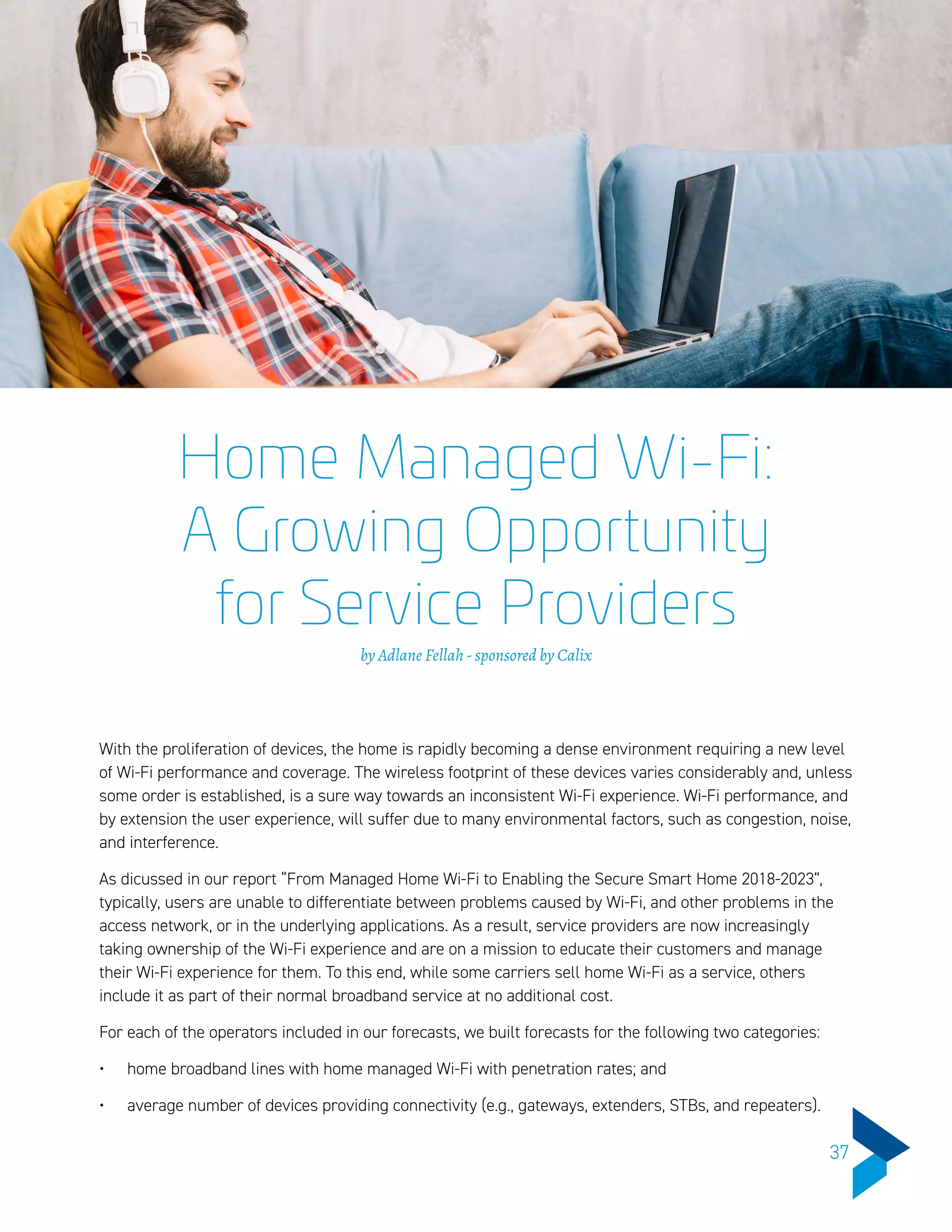 Home Managed Wi-Fi:
A Growing Opportunity
for Service Providers
by Adlane Fellah - sponsored by Calix
With the proliferation of devices, the home is rapidly becoming a dense environment requiring a new level
of Wi-Fi performance and coverage. The wireless footprint of these devices varies considerably and, unless
some order is established, is a sure way towards an inconsistent Wi-Fi experience. Wi-Fi performance, and
by extension the user experience, will suffer due to many environmental factors, such as congestion, noise,
and interference.
As dicussed in our report “From Managed Home Wi-Fi to Enabling the Secure Smart Home 2018-2023”,
typically, users are unable to differentiate between problems caused by Wi-Fi, and other problems in the
access network, or in the underlying applications. As a result, service providers are now increasingly
taking ownership of the Wi-Fi experience and are on a mission to educate their customers and manage
their Wi-Fi experience for them. To this end, while some carriers sell home Wi-Fi as a service, others
include it as part of their normal broadband service at no additional cost.
For each of the operators included in our forecasts, we built forecasts for the following two categories:
•	 home broadband lines with home managed Wi-Fi with penetration rates; and
•	 average number of devices providing connectivity (e.g., gateways, extenders, STBs, and repeaters).
37
 