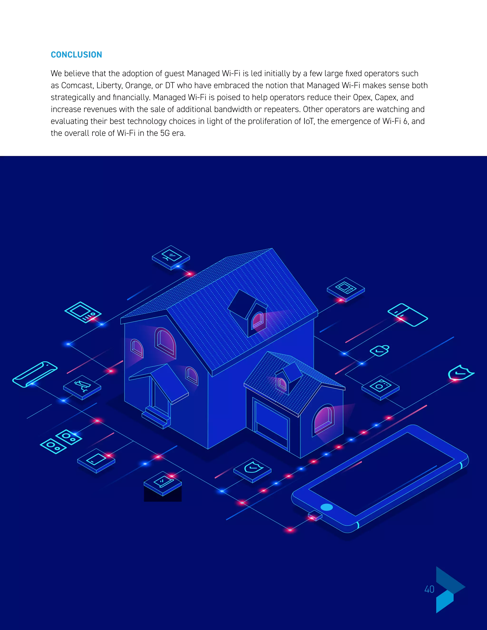 CONCLUSION
We believe that the adoption of guest Managed Wi-Fi is led initially by a few large fixed operators such
as Comcast, Liberty, Orange, or DT who have embraced the notion that Managed Wi-Fi makes sense both
strategically and financially. Managed Wi-Fi is poised to help operators reduce their Opex, Capex, and
increase revenues with the sale of additional bandwidth or repeaters. Other operators are watching and
evaluating their best technology choices in light of the proliferation of IoT, the emergence of Wi-Fi 6, and
the overall role of Wi-Fi in the 5G era.
40
 