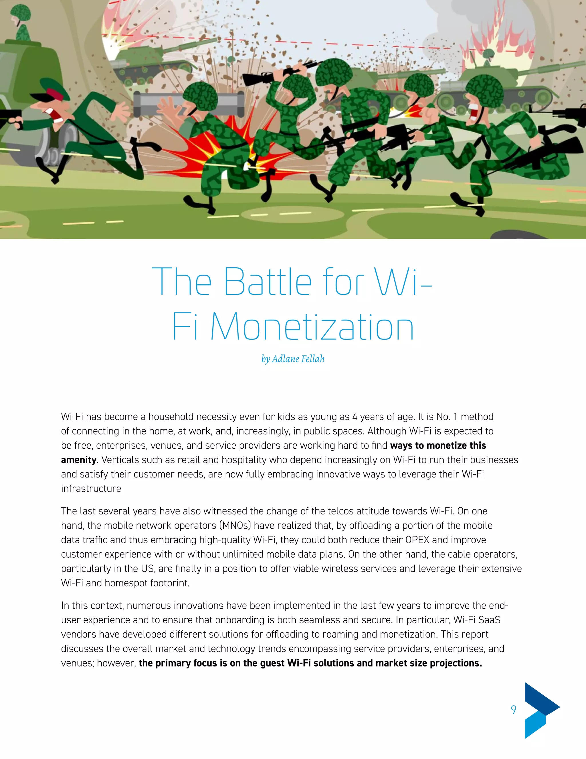 The Battle for Wi-
Fi Monetization
by Adlane Fellah
Wi-Fi has become a household necessity even for kids as young as 4 years of age. It is No. 1 method
of connecting in the home, at work, and, increasingly, in public spaces. Although Wi-Fi is expected to
be free, enterprises, venues, and service providers are working hard to find ways to monetize this
amenity. Verticals such as retail and hospitality who depend increasingly on Wi-Fi to run their businesses
and satisfy their customer needs, are now fully embracing innovative ways to leverage their Wi-Fi
infrastructure
The last several years have also witnessed the change of the telcos attitude towards Wi-Fi. On one
hand, the mobile network operators (MNOs) have realized that, by offloading a portion of the mobile
data traffic and thus embracing high-quality Wi-Fi, they could both reduce their OPEX and improve
customer experience with or without unlimited mobile data plans. On the other hand, the cable operators,
particularly in the US, are finally in a position to offer viable wireless services and leverage their extensive
Wi-Fi and homespot footprint.
In this context, numerous innovations have been implemented in the last few years to improve the end-
user experience and to ensure that onboarding is both seamless and secure. In particular, Wi-Fi SaaS
vendors have developed different solutions for offloading to roaming and monetization. This report
discusses the overall market and technology trends encompassing service providers, enterprises, and
venues; however, the primary focus is on the guest Wi-Fi solutions and market size projections.
9
 