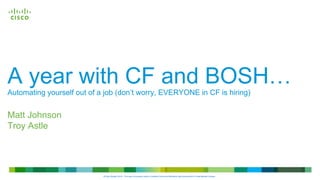 © 2013 Cisco and/or its affiliates. All rights
reserved.
Cisco
Confidential
Cisco
Confidential
© 2013 Cisco and/or its affiliates. All rights
reserved.
A year with CF and BOSH…
Automating yourself out of a job (don’t worry, EVERYONE in CF is hiring)
Matt Johnson
Troy Astle
©Cisco System 2014 - This work is licensed under a Creative Commons Attribution-NonCommercial 4.0 International License.
 
