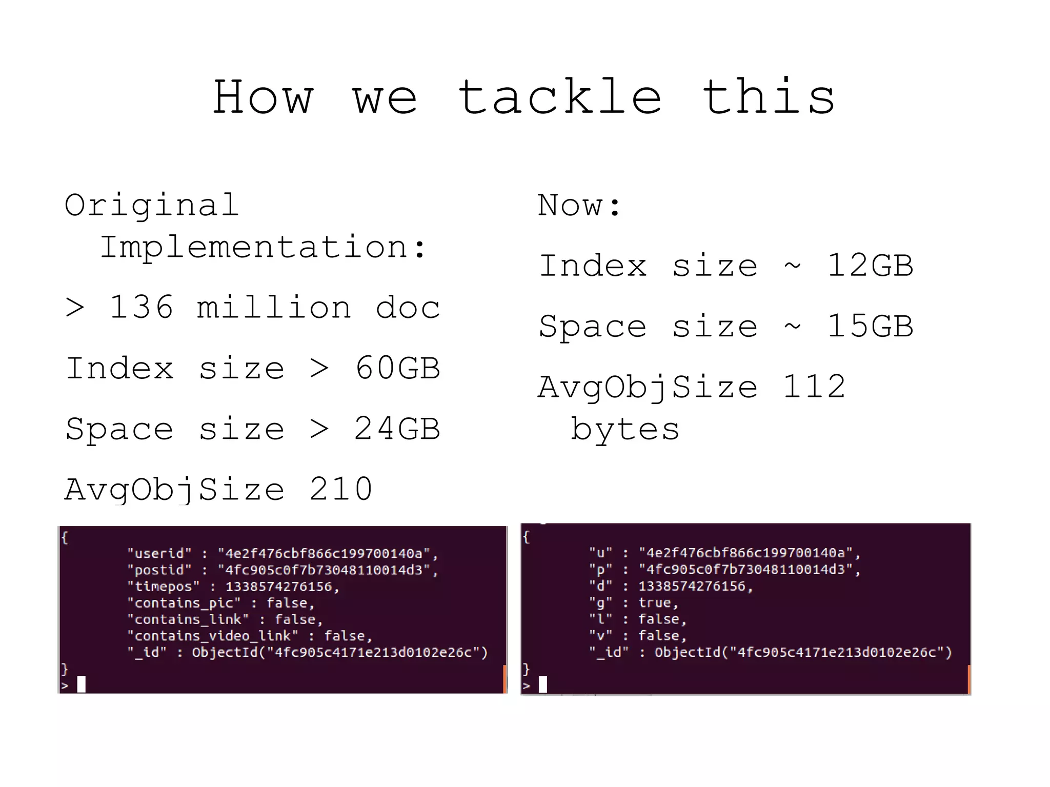 How we tackle this
Original            Now:
  Implementation:
                    Index size ~ 12GB
> 136 million doc
                    Space size ~ 15GB
Index size > 60GB
                    AvgObjSize 112
Space size > 24GB     bytes
AvgObjSize 210
 