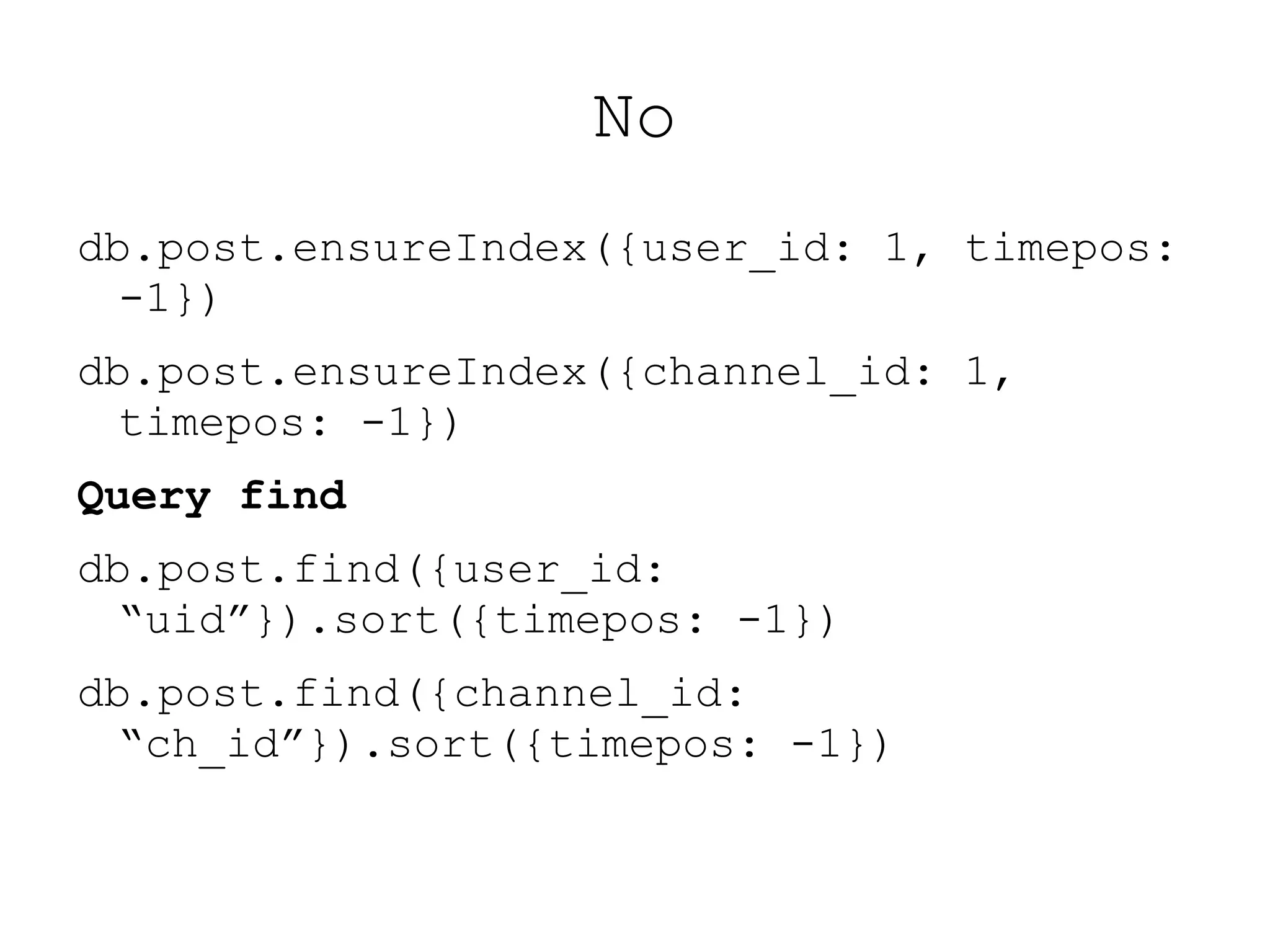 No
db.post.ensureIndex({user_id: 1, timepos:
  -1})
db.post.ensureIndex({channel_id: 1,
  timepos: -1})
Query find
db.post.find({user_id:
  “uid”}).sort({timepos: -1})
db.post.find({channel_id:
  “ch_id”}).sort({timepos: -1})
 