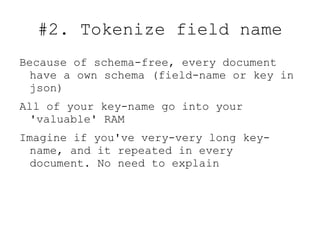 #2. Tokenize field name
Because of schema-free, every document
  have a own schema (field-name or key in
  json)
All of your key-name go into your
  'valuable' RAM
Imagine if you've very-very long key-
  name, and it repeated in every
  document. No need to explain
 