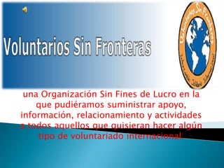 una Organización Sin Fines de Lucro en la que pudiéramos suministrar apoyo, información, relacionamiento y actividades a todos aquellos que quisieran hacer algún tipo de voluntariado internacional.  