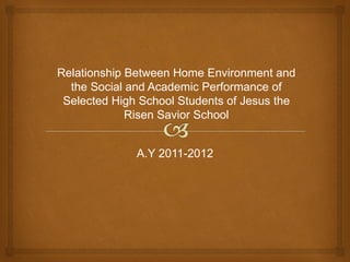 Relationship Between Home Environment and
  the Social and Academic Performance of
 Selected High School Students of Jesus the
             Risen Savior School


              A.Y 2011-2012
 