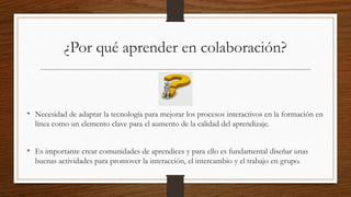¿Por qué aprender en colaboración? 
• Necesidad de adaptar la tecnología para mejorar los procesos interactivos en la formación en 
línea como un elemento clave para el aumento de la calidad del aprendizaje. 
• Es importante crear comunidades de aprendices y para ello es fundamental diseñar unas 
buenas actividades para promover la interacción, el intercambio y el trabajo en grupo. 
 