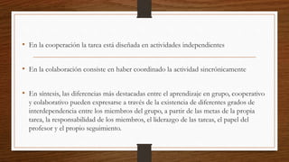 • En la cooperación la tarea está diseñada en actividades independientes 
• En la colaboración consiste en haber coordinado la actividad sincrónicamente 
• En síntesis, las diferencias más destacadas entre el aprendizaje en grupo, cooperativo 
y colaborativo pueden expresarse a través de la existencia de diferentes grados de 
interdependencia entre los miembros del grupo, a partir de las metas de la propia 
tarea, la responsabilidad de los miembros, el liderazgo de las tareas, el papel del 
profesor y el propio seguimiento. 
 