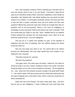 And, I was changing in essence. What a shameful guy I had been with no 
care and concern what so ever in my own faculty. I had spent a good full six 
years as an insensitive handle of flesh, worse than vegetating. It was through my 
association, with Ayeesha that I had started realising how very poorly we teach 
science to our children, in a thoroughly unscientific manner. We never give them 
to stop and stae, to grasp a particular issue, get at its bottom and then raise 
questions? Before they could even open their mouths we inundate them with our 
questions that ae all pre-conceived. Where is the room for intelligence or 
knowledge to sprout and grow? What do the techers say most in Schools? “Fold 
your hands keep your finger on your lips”. Soon I realised that for my Ayeesha 
hurdles surfaced from all sides. But, the stupid goose I was I didn’t try to see 
what they would do to her,,, do to her intelligence. 
One day all on a sudden that assailed my eyes. At the backside of 
Ayeesha’s leg thick lines of swellings. She had suffered beating that almost 
turned her inside out. 
Now she was being very close to me. You cannot talk to her without 
touching her affectionately. She had made herself that much lovable to me. 
Calling her near I enquired. 
“Chemistry miss bet me”. said she. 
”But why? why Ayeesha? 
”Just paper came. The marks were not proper. I asked her. No marks for 
all that we write on our own, it seems. Whatever is there in the “guide”, that alone 
should be written, as it is, this is how it should be in the tenth... So she frightened 
me... miss.. what to do if the answers are given wrongly in the guide itself? asked 
I’’’’ - she couldn’t speak. With lips quivering and her whole body shaking the way 
she wept noiselessly was a hard sight to bear. When in tears she would look an 
all too vulnerable kid. 
Earlier she had it from Sarojini. The same ‘notes issue. Alas... why don’t 
they let use our own intelligence...? what a brilliant girl. How could they bring 
 