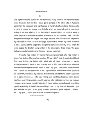 **************** 
(5) 
One night when she started for her home in a hurry she had left her small note-book. 
It was on that day that I could get a glimpse of the other side of Ayeesha. 
More than the necessity and significance of hundreds of questions this Ayeesha 
of mine is indeed an unsual one. Initially when my eyes fell on the note-book, 
picking it up and placing it on the table I started doing my routine work of 
correcting the examination - papers. Afterwards, on an impulse I took hold of it 
and glanced through the pages. First page, second, third. In the fourth page I had 
my first dose of shock. All over the page Ayeesha had written my name hundreds 
of time. Staring at the page for a long time tears welled in my eyes. Then, for 
some pages the English song written in the classroom, three times. The page 
that came next shocked me further and I almost swooned. 
Ayeesha had written my name there and underneath she had written in 
blood, ‘My Mother, My very first teacher, My very Life”. Yes, it was indeed blood. 
God, what is this, my darling girl... what after all have I given you .... except 
lending my ears to some of your queries, and is it for this small act of mine that 
you are showering me with so much of love? My god.... you are a magnanimous 
soul.... whom do you search for in me...? your father and mother whom you have 
not seen? Or, who else, my precious friend? What would I have been if you were 
not to come my way...., I who was rotting as a worthless teacher, worse than a 
machine, as a living corpse,,,, and it was you who had retrieved me, my treasure 
- house - where were you all these days? I was getting gooseflesh all over. I told 
myself repeatedly; I should do something to her, to my dearest Ayeesha.... just 
wait and see my girl.... I am going to help, you reach, great heights.... surely, I 
will.... my god ,,,’ It was then that the incident took place. 
******************** 
(6) 
 