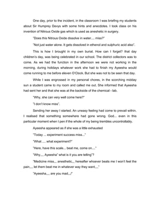 One day, prior to the incident, in the classroom I was briefing my students 
about Sir Humprey Devys with some hints and anecdotes. I took class on his 
invention of Nitrous Oxide gas which is used as aneshetic in surgery. 
”Does this Nitrous Oxide dissolve in water.... miss?” 
”Not just water alone. It gets dissolved in ethenol and sulphuric acid also”. 
This is how I brought in my own burial. How can I forget? that day 
children’s day, was being celebrated in our school. The district collectors was to 
come. As we had the function in the afternoon we were not working in the 
morning, during holidays whatever work she had to finish my Ayeesha would 
come running to me before eleven O’Clock. But she was not to be seen that day. 
While I was engrossed in my personal chores, in the scorching midday 
sun a student came to my room and called me out. She informed that Ayeesha 
had sent her and that she was at the backside of the chemical - lab. 
”Why, she can very well come here?” 
”I don’t know miss”. 
Sending her away I started. An uneasy feeling had come to prevail within. 
I realised that something somewhere had gone wrong. God... even in this 
particular moment when I pen if the whole of my being trembles uncontrollably. 
Ayeesha appeared as if she was a little exhausted 
”Today ... experiment success miss...” 
”What .... what experiment?” 
”Here, have this scale... beat me, come on....” 
”Why,,,, Ayeesha” what is it you are telling”? 
”Medicine miss,,, anesthetic,,, hereafter whoever beats me I won’t feel the 
pain,,,, let them beat me in whatever way they want,,,,” 
”Ayeesha,,,, are you mad,,,/” 
 