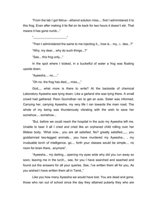 ”From the lab I got Nitrus - ethenol solution miss.... first I administered it to 
this frog. Even after making it lie flat on its back for two hours it doesn’t stir. That 
means it has gone numb...” 
”,,,,,,,,,,,,,,,,,,,,,,,,,,,,,,,,,,,,,,,” 
”Then I administered the same to me injecting it,,, how is... my...i.. dea...?” 
“Why, my dear... why do such things...?” 
”See... this frog only...” 
In the spot where I looked, in a bucketful of water a frog was floating 
upside down. 
”Ayeesha.... no.....” 
”Oh no, the frog has died,,,, miss,,,,” 
God,,,, what more is there to write? At the backside of chemical 
Laboratory Ayeesha was lying down. Like a garland she was lying there. A small 
crowd had gathered. Peon Govindhan ran to get an auto. Sister was informed. 
Carrying her, carrying Ayeesha, my very life I ran towards the main road. The 
whole of my being was thunderously vibrating with the wish to save her 
somehow.... somehow... 
”But, before we could reach the hospital in the auto my Ayeesha left me. 
Unable to bear it all I cried and cried like an orphaned child rolling over her 
lifeless body. ‘What now... you are all satisfied, No? greatly satisfied,,,,,, you 
goddamned two-legged animals... you have murdered my Ayeesha... , my 
invaluable torch of intelligence. go.... forth your classes would be simple.... no 
room for brain there.. anymore”. 
“Ayeesha... my darling... opening my eyes wide why did you run away so 
soon, leaving me in the lurch... see, for you I have searched and seached and 
found out the answers for all your queries. See, I’ve written them all for you, As 
you wished I have written them all in Tamil,,” 
Like you how many Ayeesha we would have lost. You are dead and gone. 
those who ran out of school since the day they attained puberty they who are 
 