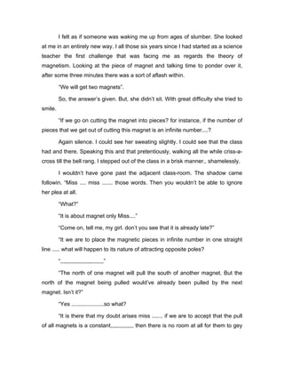 I felt as if someone was waking me up from ages of slumber. She looked 
at me in an entirely new way. I all those six years since I had started as a science 
teacher the first challenge that was facing me as regards the theory of 
magnetism. Looking at the piece of magnet and talking time to ponder over it, 
after some three minutes there was a sort of aflash within. 
“We will get two magnets”. 
So, the answer’s given. But, she didn’t sit. With great difficulty she tried to 
smile. 
“If we go on cutting the magnet into pieces? for instance, if the number of 
pieces that we get out of cutting this magnet is an infinite number....? 
Again silence. I could see her sweating slightly. I could see that the class 
had and there. Speaking this and that pretentiously, walking all the while criss-a-cross 
till the bell rang. I stepped out of the class in a brisk manner,. shamelessly. 
I wouldn’t have gone past the adjacent class-room. The shadow came 
followin. “Miss .... miss ....... those words. Then you wouldn’t be able to ignore 
her plea at all. 
“What?” 
“It is about magnet only Miss....” 
“Come on, tell me, my girl. don’t you see that it is already late?” 
“It we are to place the magnetic pieces in infinite number in one straight 
line ..... what will happen to its nature of attracting opposite poles? 
“,,,,,,,,,,,,,,,,,,,,,,,,,,,,” 
“The north of one magnet will pull the south of another magnet. But the 
north of the magnet being pulled would’ve already been pulled by the next 
magnet. Isn’t it?” 
“Yes .....................so what? 
“It is there that my doubt arises miss ....... if we are to accept that the pull 
of all magnets is a constant,,,,,,,,,,,,,,, then there is no room at all for them to gey 
 