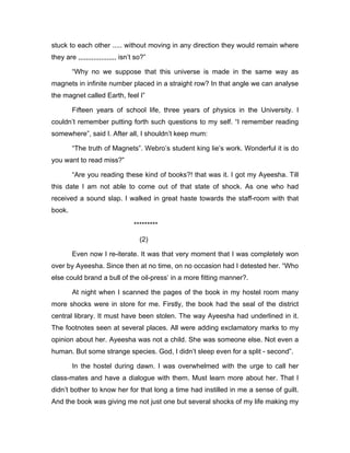 stuck to each other ..... without moving in any direction they would remain where 
they are ,,,,,,,,,,,,,,,,,,,, isn’t so?” 
“Why no we suppose that this universe is made in the same way as 
magnets in infinite number placed in a straight row? In that angle we can analyse 
the magnet called Earth, feel I” 
Fifteen years of school life, three years of physics in the University. I 
couldn’t remember putting forth such questions to my self. “I remember reading 
somewhere”, said I. After all, I shouldn’t keep mum: 
“The truth of Magnets”. Webro’s student king lie’s work. Wonderful it is do 
you want to read miss?” 
“Are you reading these kind of books?! that was it. I got my Ayeesha. Till 
this date I am not able to come out of that state of shock. As one who had 
received a sound slap. I walked in great haste towards the staff-room with that 
book. 
********* 
(2) 
Even now I re-iterate. It was that very moment that I was completely won 
over by Ayeesha. Since then at no time, on no occasion had I detested her. “Who 
else could brand a bull of the oil-press’ in a more fitting manner?. 
At night when I scanned the pages of the book in my hostel room many 
more shocks were in store for me. Firstly, the book had the seal of the district 
central library. It must have been stolen. The way Ayeesha had underlined in it. 
The footnotes seen at several places. All were adding exclamatory marks to my 
opinion about her. Ayeesha was not a child. She was someone else. Not even a 
human. But some strange species. God, I didn’t sleep even for a split - second”. 
In the hostel during dawn. I was overwhelmed with the urge to call her 
class-mates and have a dialogue with them. Must learn more about her. That I 
didn’t bother to know her for that long a time had instilled in me a sense of guilt. 
And the book was giving me not just one but several shocks of my life making my 
 