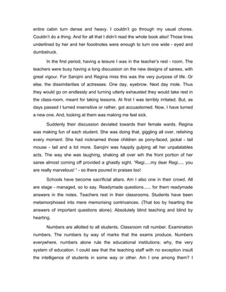 entire cabin turn dense and heavy. I couldn’t go through my usual chores. 
Couldn’t do a thing. And for all that I didn’t read the whole book also! Those lines 
underlined by her and her foootnotes were enough to turn one wide - eyed and 
dumbstruck. 
In the first period, having a leisure I was in the teacher’s rest - room. The 
teachers were busy having a long discussion on the new designs of sarees, with 
great vigour. For Sarojini and Regina miss this was the very purpose of life. Or 
else, the dissimilarities of actresses. One day, eyebrow. Next day mole. Thus 
they would go on endlessly and turning utterly exhausted they would take rest in 
the class-room, meant for taking lessons. At first I was terribly irritated. But, as 
days passed I turned insensitive or rather, got accuastomed. Now, I have turned 
a new one. And, looking at them was making me feel sick. 
Suddenly their discussion deviated towards their female wards. Regina 
was making fun of each student. She was doing that, giggling all over, relishing 
every moment. She had nicknamed those children as pony-faced, jackal - tail 
mouse - tail and a lot more. Sarojini was happily gulping all her unpalatables 
acts. The way she was laughing, shaking all over wih the front portion of her 
saree almost coming off provided a ghastly sight. “Regi.....my dear Regi..... you 
are really marvelous! “ - so there poured in praises too! 
Schools have become sacrificial altars. Am I also one in their crowd. All 
are stage - managed, so to say. Readymade questions...... for them readymade 
answers in the notes. Teachers rest in their classrooms. Students have been 
metamorphosed into mere memorising contrivances. (That too by hearting the 
answers of important questions alone). Absolutely blind teaching and blind by 
hearting. 
Numbers are allotted to all students. Classroom roll number. Examination 
numbers. The numbers by way of marks that the exams produce. Numbers 
everywhere, numbers alone rule the educational institutions; why, the very 
system of education. I could see that the teaching staff with no exception insult 
the intelligence of students in some way or other. Am I one among them? I 
 
