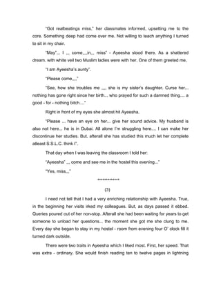 “Got realbeatings miss,” her classmates informed, upsetting me to the 
core. Something deep had come over me. Not willing to teach anything I turned 
to sit in my chair. 
“May”... I ,,, come,,,,in,,, miss” - Ayeesha stood there. As a shattered 
dream. with white veil two Muslim ladies were with her. One of them greeted me, 
“I am Ayeesha’s aunty”. 
“Please come,,,,” 
“See, how she troubles me ,,,, she is my sister’s daughter. Curse her... 
nothing has gone right since her birth... who prayed for such a damned thing.... a 
good - for - nothing bitch....” 
Right in front of my eyes she almost hit Ayeesha. 
“Please ... have an eye on her... give her sound advice. My husband is 
also not here... he is in Dubai. All alone I’m struggling here.... I can make her 
discontinue her studies. But, afterall she has studied this much let her complete 
atleast S.S.L.C. think I”. 
That day when I was leaving the classroom I told her: 
“Ayeesha” ,,, come and see me in the hostel this evening...” 
“Yes, miss,,,” 
************* 
(3) 
I need not tell that I had a very enriching relationship with Ayeesha. True, 
in the beginning her visits irked my colleagues. But, as days passed it ebbed. 
Queries poured out of her non-stop. Afterall she had been waiting for years to get 
someone to unload her questions... the moment she got me she clung to me. 
Every day she began to stay in my hostel - room from evening four O’ clock fill it 
turned dark outside. 
There were two traits in Ayeesha which I liked most. First, her speed. That 
was extra - ordinary. She would finish reading ten to twelve pages in lightning 
 