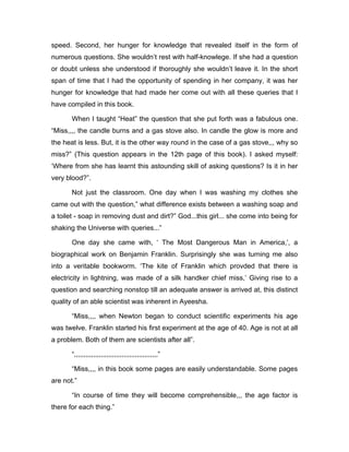 speed. Second, her hunger for knowledge that revealed itself in the form of 
numerous questions. She wouldn’t rest with half-knowlege. If she had a question 
or doubt unless she understood if thoroughly she wouldn’t leave it. In the short 
span of time that I had the opportunity of spending in her company, it was her 
hunger for knowledge that had made her come out with all these queries that I 
have compiled in this book. 
When I taught “Heat” the question that she put forth was a fabulous one. 
“Miss,,,, the candle burns and a gas stove also. In candle the glow is more and 
the heat is less. But, it is the other way round in the case of a gas stove,,, why so 
miss?” (This question appears in the 12th page of this book). I asked myself: 
‘Where from she has learnt this astounding skill of asking questions? Is it in her 
very blood?”. 
Not just the classroom. One day when I was washing my clothes she 
came out with the question,” what difference exists between a washing soap and 
a toilet - soap in removing dust and dirt?” God...this girl... she come into being for 
shaking the Universe with queries...” 
One day she came with, ‘ The Most Dangerous Man in America,’, a 
biographical work on Benjamin Franklin. Surprisingly she was turning me also 
into a veritable bookworm. ‘The kite of Franklin which provded that there is 
electricity in lightning, was made of a silk handker chief miss,’ Giving rise to a 
question and searching nonstop till an adequate answer is arrived at, this distinct 
quality of an able scientist was inherent in Ayeesha. 
“Miss,,,, when Newton began to conduct scientific experiments his age 
was twelve. Franklin started his first experiment at the age of 40. Age is not at all 
a problem. Both of them are scientists after all”. 
“,,,,,,,,,,,,,,,,,,,,,,,,,,,,,,,,,,,,,,,,,,,,” 
“Miss,,,, in this book some pages are easily understandable. Some pages 
are not.” 
“In course of time they will become comprehensible,,, the age factor is 
there for each thing.” 
 