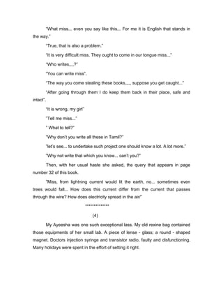 “What miss... even you say like this... For me it is English that stands in 
the way.” 
“True, that is also a problem.” 
“It is very difficult miss. They ought to come in our tongue miss...” 
“Who writes,,,,?” 
“You can write miss”. 
“The way you come stealing these books,,,,, suppose you get caught...” 
“After going through them I do keep them back in their place, safe and 
intact”. 
“It is wrong, my girl” 
”Tell me miss...” 
” What to tell?” 
”Why don’t you write all these in Tamil?” 
”let’s see... to undertake such project one should know a lot. A lot more.” 
”Why not write that which you know... can’t you?” 
Then, with her usual haste she asked, the query that appears in page 
number 32 of this book. 
”Miss, from lightning current would lit the earth, no... sometimes even 
trees would fall... How does this current differ from the current that passes 
through the wire? How does electricity spread in the air/” 
************** 
(4) 
My Ayeesha was one such exceptional lass. My old rexine bag contained 
those equipments of her small lab. A piece of lense - glass; a round - shaped 
magnet. Doctors injection syringe and transistor radio, faulty and disfunctioning. 
Many holidays were spent in the effort of setting it right. 
 