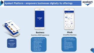 Business
Seamless B2B Experience
Hisab
Simplifies Business
17
Ayekart Platform – empowers businesses digitally its offerings
AyeMitra
App to facilitate
the whole
process
• Credit & Sales Monitoring
• Tracking customer &
supplier payments
• Stock Management
• Geo Fencing
• Multi city pricing
• Multi pack pricing
• B2B Offerings
• Banking, Loans &
Insurance offers
• Auto reminder setup
• Day to day monitoring of
sales
• Invoice Generator
• Payment Requests
• Stock Management
• Attendance & Salary
• Push notifications to
customers
 