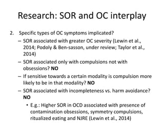 Research: SOR and OC interplay
2. Specific types of OC symptoms implicated?
– SOR associated with greater OC severity (Lewin et al.,
2014; Podoly & Ben-sasson, under review; Taylor et al.,
2014)
– SOR associated only with compulsions not with
obsessions? NO
– If sensitive towards a certain modality is compulsion more
likely to be in that modality? NO
– SOR associated with incompleteness vs. harm avoidance?
NO
• E.g.: Higher SOR in OCD associated with presence of
contamination obsessions, symmetry compulsions,
ritualized eating and NJRE (Lewin et al., 2014)
 